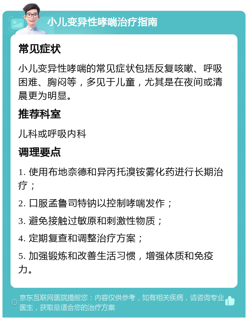 小儿变异性哮喘治疗指南 常见症状 小儿变异性哮喘的常见症状包括反复咳嗽、呼吸困难、胸闷等，多见于儿童，尤其是在夜间或清晨更为明显。 推荐科室 儿科或呼吸内科 调理要点 1. 使用布地奈德和异丙托溴铵雾化药进行长期治疗； 2. 口服孟鲁司特钠以控制哮喘发作； 3. 避免接触过敏原和刺激性物质； 4. 定期复查和调整治疗方案； 5. 加强锻炼和改善生活习惯，增强体质和免疫力。