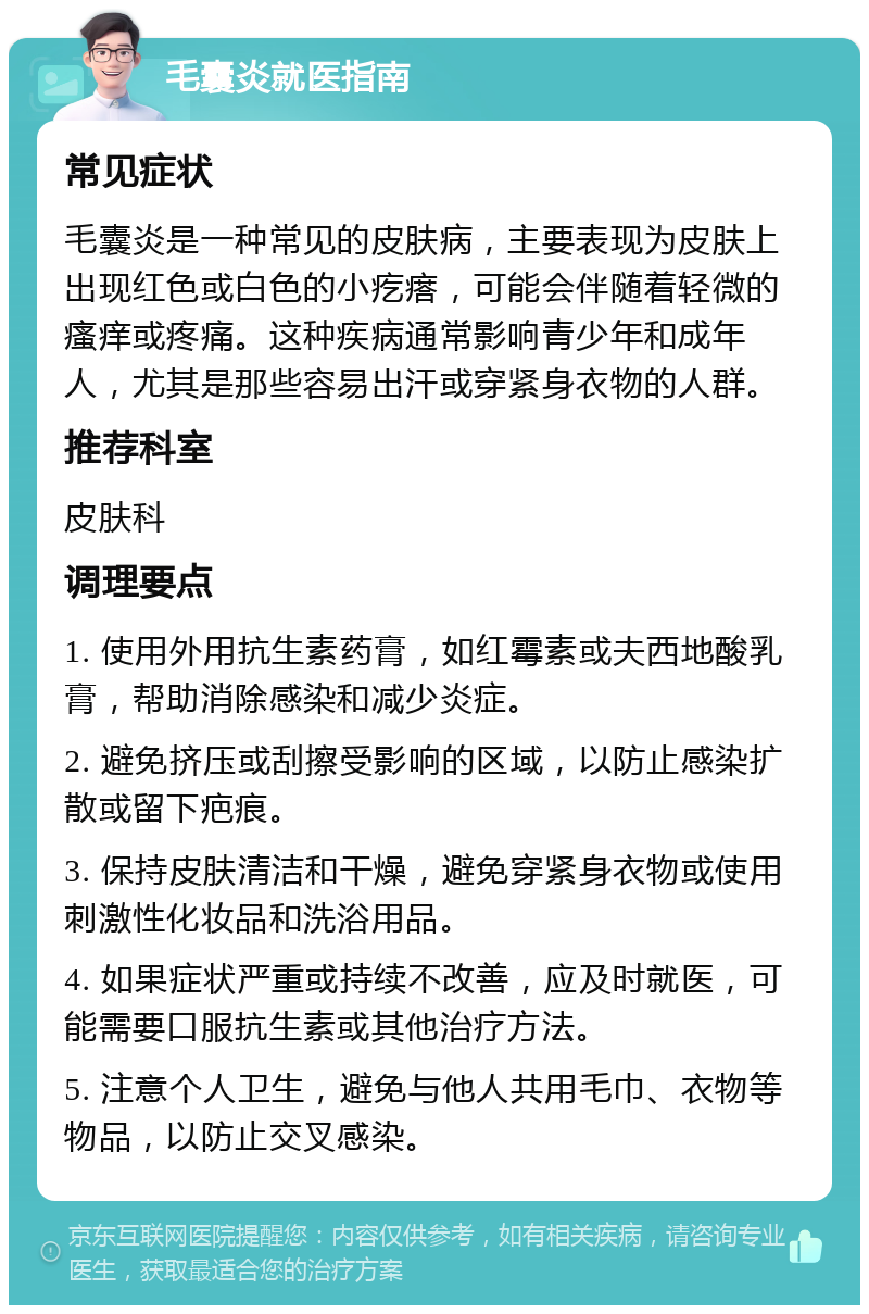 毛囊炎就医指南 常见症状 毛囊炎是一种常见的皮肤病，主要表现为皮肤上出现红色或白色的小疙瘩，可能会伴随着轻微的瘙痒或疼痛。这种疾病通常影响青少年和成年人，尤其是那些容易出汗或穿紧身衣物的人群。 推荐科室 皮肤科 调理要点 1. 使用外用抗生素药膏，如红霉素或夫西地酸乳膏，帮助消除感染和减少炎症。 2. 避免挤压或刮擦受影响的区域，以防止感染扩散或留下疤痕。 3. 保持皮肤清洁和干燥，避免穿紧身衣物或使用刺激性化妆品和洗浴用品。 4. 如果症状严重或持续不改善，应及时就医，可能需要口服抗生素或其他治疗方法。 5. 注意个人卫生，避免与他人共用毛巾、衣物等物品，以防止交叉感染。