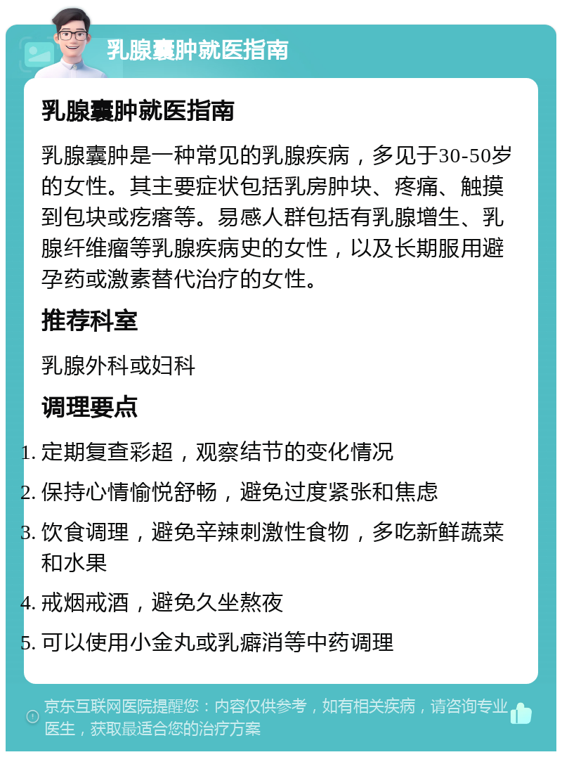 乳腺囊肿就医指南 乳腺囊肿就医指南 乳腺囊肿是一种常见的乳腺疾病，多见于30-50岁的女性。其主要症状包括乳房肿块、疼痛、触摸到包块或疙瘩等。易感人群包括有乳腺增生、乳腺纤维瘤等乳腺疾病史的女性，以及长期服用避孕药或激素替代治疗的女性。 推荐科室 乳腺外科或妇科 调理要点 定期复查彩超，观察结节的变化情况 保持心情愉悦舒畅，避免过度紧张和焦虑 饮食调理，避免辛辣刺激性食物，多吃新鲜蔬菜和水果 戒烟戒酒，避免久坐熬夜 可以使用小金丸或乳癖消等中药调理