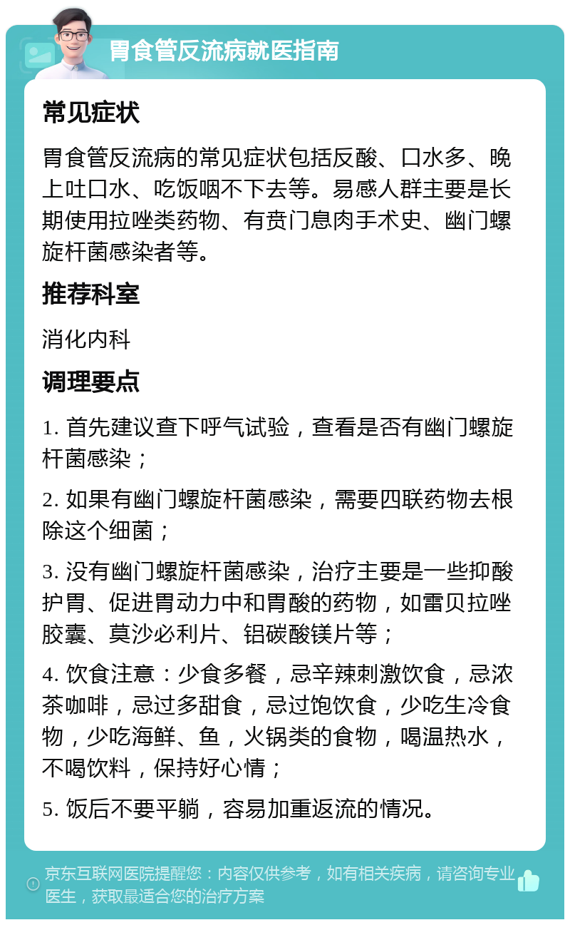 胃食管反流病就医指南 常见症状 胃食管反流病的常见症状包括反酸、口水多、晚上吐口水、吃饭咽不下去等。易感人群主要是长期使用拉唑类药物、有贲门息肉手术史、幽门螺旋杆菌感染者等。 推荐科室 消化内科 调理要点 1. 首先建议查下呼气试验，查看是否有幽门螺旋杆菌感染； 2. 如果有幽门螺旋杆菌感染，需要四联药物去根除这个细菌； 3. 没有幽门螺旋杆菌感染，治疗主要是一些抑酸护胃、促进胃动力中和胃酸的药物，如雷贝拉唑胶囊、莫沙必利片、铝碳酸镁片等； 4. 饮食注意：少食多餐，忌辛辣刺激饮食，忌浓茶咖啡，忌过多甜食，忌过饱饮食，少吃生冷食物，少吃海鲜、鱼，火锅类的食物，喝温热水，不喝饮料，保持好心情； 5. 饭后不要平躺，容易加重返流的情况。