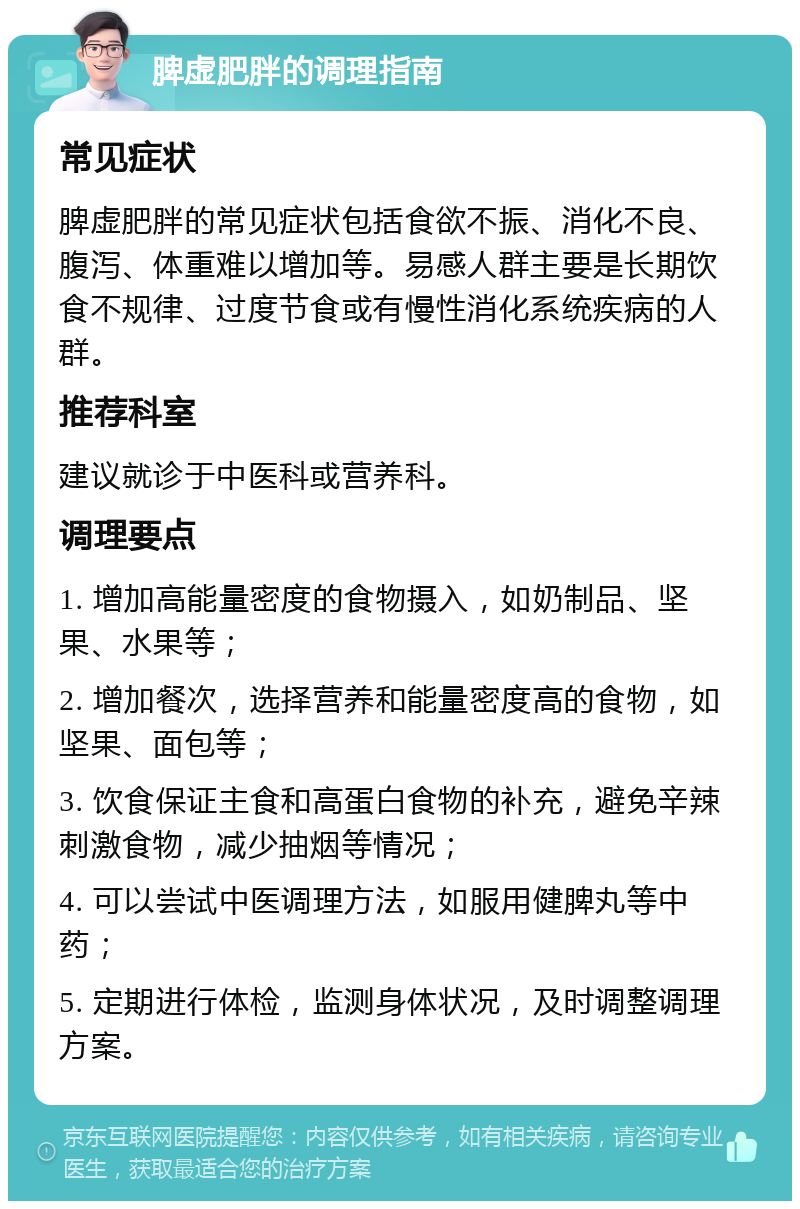 脾虚肥胖的调理指南 常见症状 脾虚肥胖的常见症状包括食欲不振、消化不良、腹泻、体重难以增加等。易感人群主要是长期饮食不规律、过度节食或有慢性消化系统疾病的人群。 推荐科室 建议就诊于中医科或营养科。 调理要点 1. 增加高能量密度的食物摄入，如奶制品、坚果、水果等； 2. 增加餐次，选择营养和能量密度高的食物，如坚果、面包等； 3. 饮食保证主食和高蛋白食物的补充，避免辛辣刺激食物，减少抽烟等情况； 4. 可以尝试中医调理方法，如服用健脾丸等中药； 5. 定期进行体检，监测身体状况，及时调整调理方案。