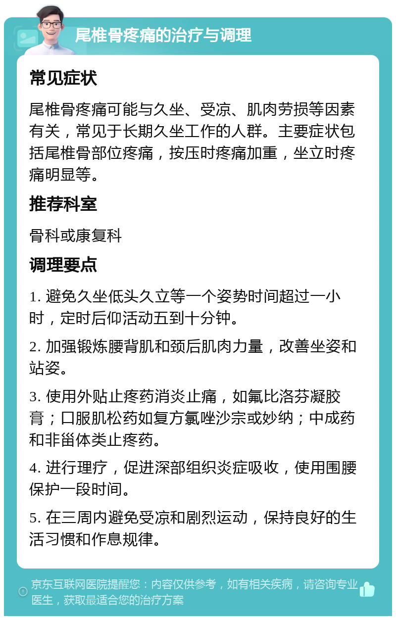 尾椎骨疼痛的治疗与调理 常见症状 尾椎骨疼痛可能与久坐、受凉、肌肉劳损等因素有关，常见于长期久坐工作的人群。主要症状包括尾椎骨部位疼痛，按压时疼痛加重，坐立时疼痛明显等。 推荐科室 骨科或康复科 调理要点 1. 避免久坐低头久立等一个姿势时间超过一小时，定时后仰活动五到十分钟。 2. 加强锻炼腰背肌和颈后肌肉力量，改善坐姿和站姿。 3. 使用外贴止疼药消炎止痛，如氟比洛芬凝胶膏；口服肌松药如复方氯唑沙宗或妙纳；中成药和非甾体类止疼药。 4. 进行理疗，促进深部组织炎症吸收，使用围腰保护一段时间。 5. 在三周内避免受凉和剧烈运动，保持良好的生活习惯和作息规律。