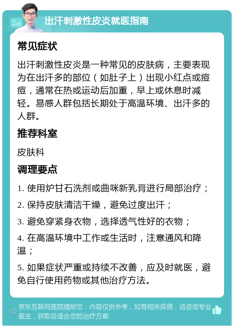 出汗刺激性皮炎就医指南 常见症状 出汗刺激性皮炎是一种常见的皮肤病，主要表现为在出汗多的部位（如肚子上）出现小红点或痘痘，通常在热或运动后加重，早上或休息时减轻。易感人群包括长期处于高温环境、出汗多的人群。 推荐科室 皮肤科 调理要点 1. 使用炉甘石洗剂或曲咪新乳膏进行局部治疗； 2. 保持皮肤清洁干燥，避免过度出汗； 3. 避免穿紧身衣物，选择透气性好的衣物； 4. 在高温环境中工作或生活时，注意通风和降温； 5. 如果症状严重或持续不改善，应及时就医，避免自行使用药物或其他治疗方法。