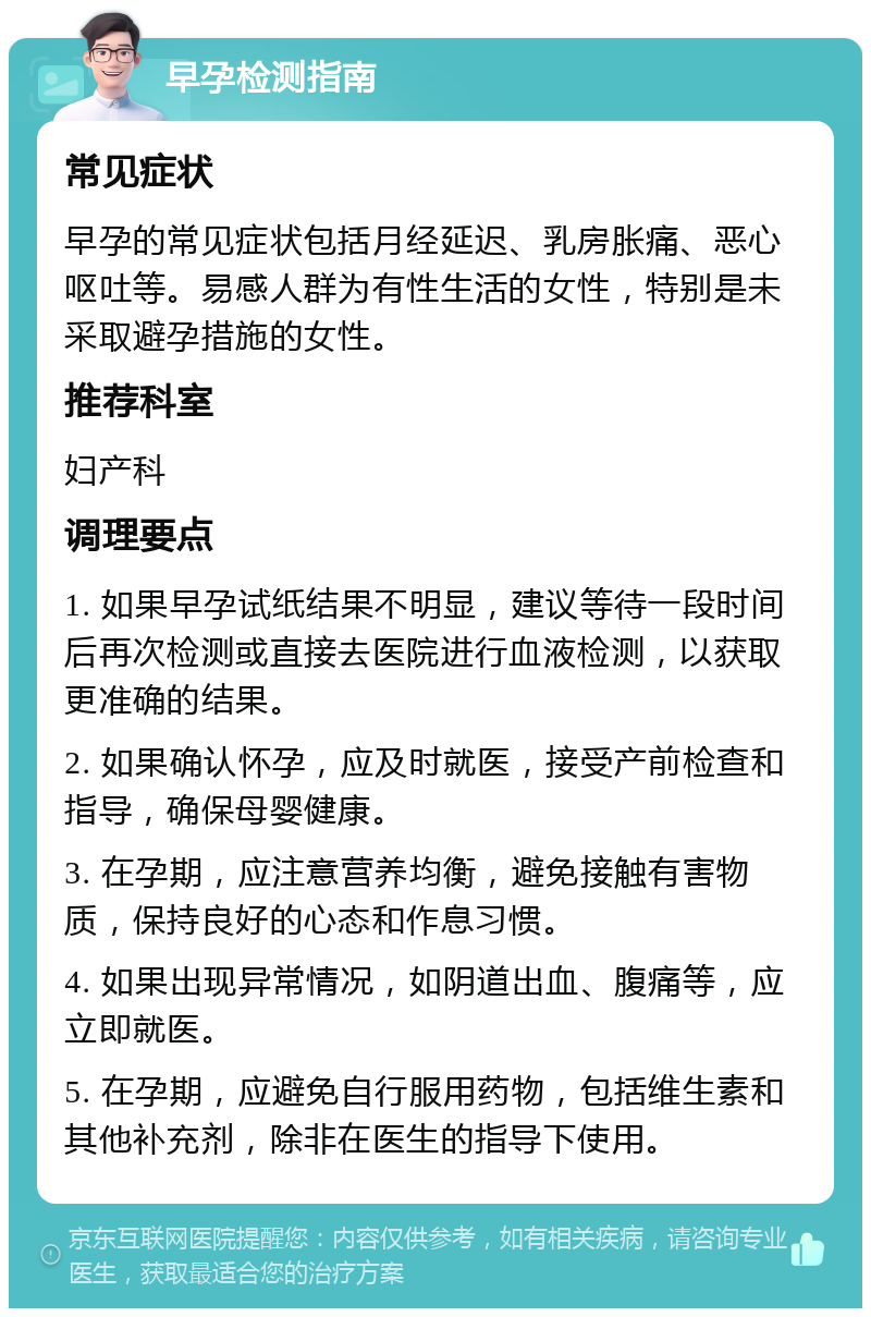 早孕检测指南 常见症状 早孕的常见症状包括月经延迟、乳房胀痛、恶心呕吐等。易感人群为有性生活的女性，特别是未采取避孕措施的女性。 推荐科室 妇产科 调理要点 1. 如果早孕试纸结果不明显，建议等待一段时间后再次检测或直接去医院进行血液检测，以获取更准确的结果。 2. 如果确认怀孕，应及时就医，接受产前检查和指导，确保母婴健康。 3. 在孕期，应注意营养均衡，避免接触有害物质，保持良好的心态和作息习惯。 4. 如果出现异常情况，如阴道出血、腹痛等，应立即就医。 5. 在孕期，应避免自行服用药物，包括维生素和其他补充剂，除非在医生的指导下使用。