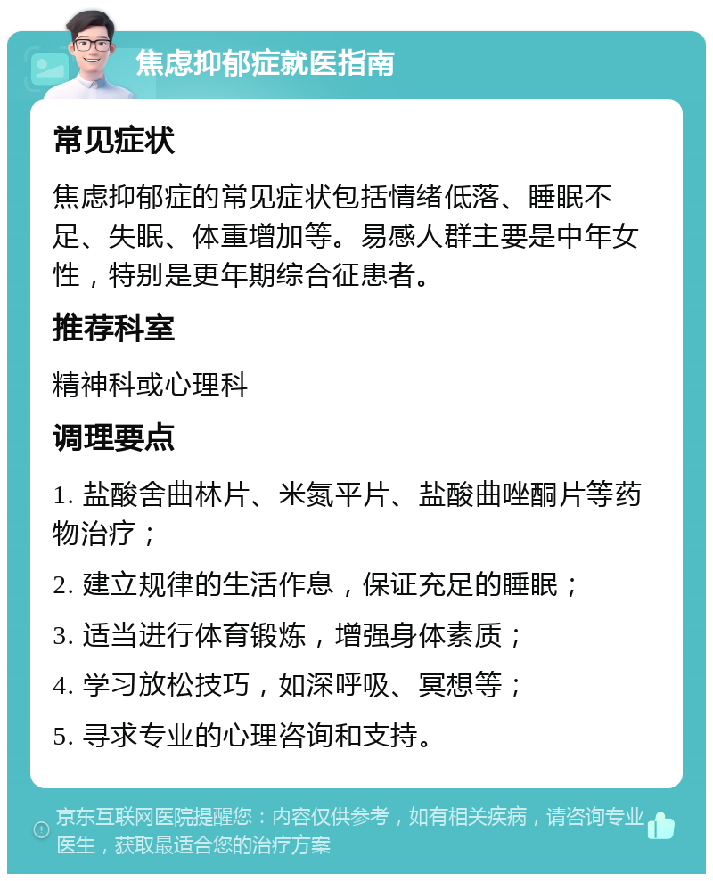 焦虑抑郁症就医指南 常见症状 焦虑抑郁症的常见症状包括情绪低落、睡眠不足、失眠、体重增加等。易感人群主要是中年女性，特别是更年期综合征患者。 推荐科室 精神科或心理科 调理要点 1. 盐酸舍曲林片、米氮平片、盐酸曲唑酮片等药物治疗； 2. 建立规律的生活作息，保证充足的睡眠； 3. 适当进行体育锻炼，增强身体素质； 4. 学习放松技巧，如深呼吸、冥想等； 5. 寻求专业的心理咨询和支持。