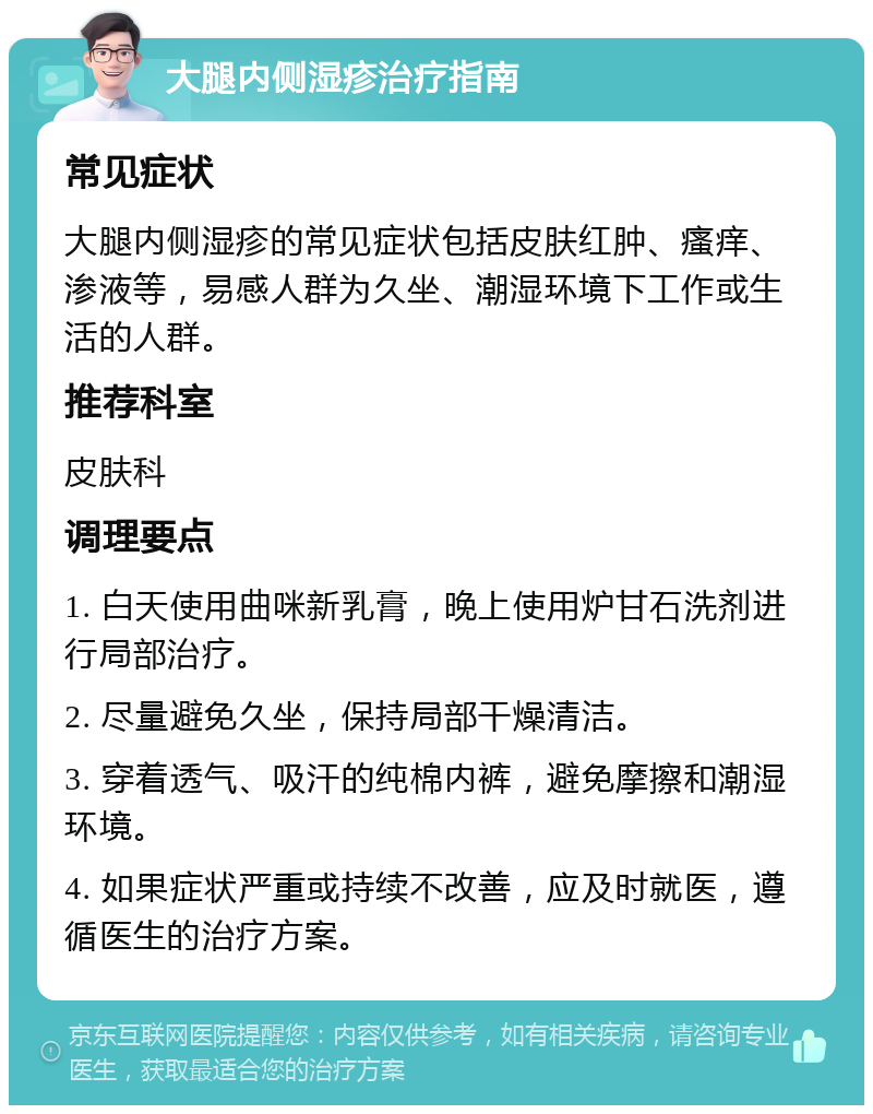 大腿内侧湿疹治疗指南 常见症状 大腿内侧湿疹的常见症状包括皮肤红肿、瘙痒、渗液等，易感人群为久坐、潮湿环境下工作或生活的人群。 推荐科室 皮肤科 调理要点 1. 白天使用曲咪新乳膏，晚上使用炉甘石洗剂进行局部治疗。 2. 尽量避免久坐，保持局部干燥清洁。 3. 穿着透气、吸汗的纯棉内裤，避免摩擦和潮湿环境。 4. 如果症状严重或持续不改善，应及时就医，遵循医生的治疗方案。