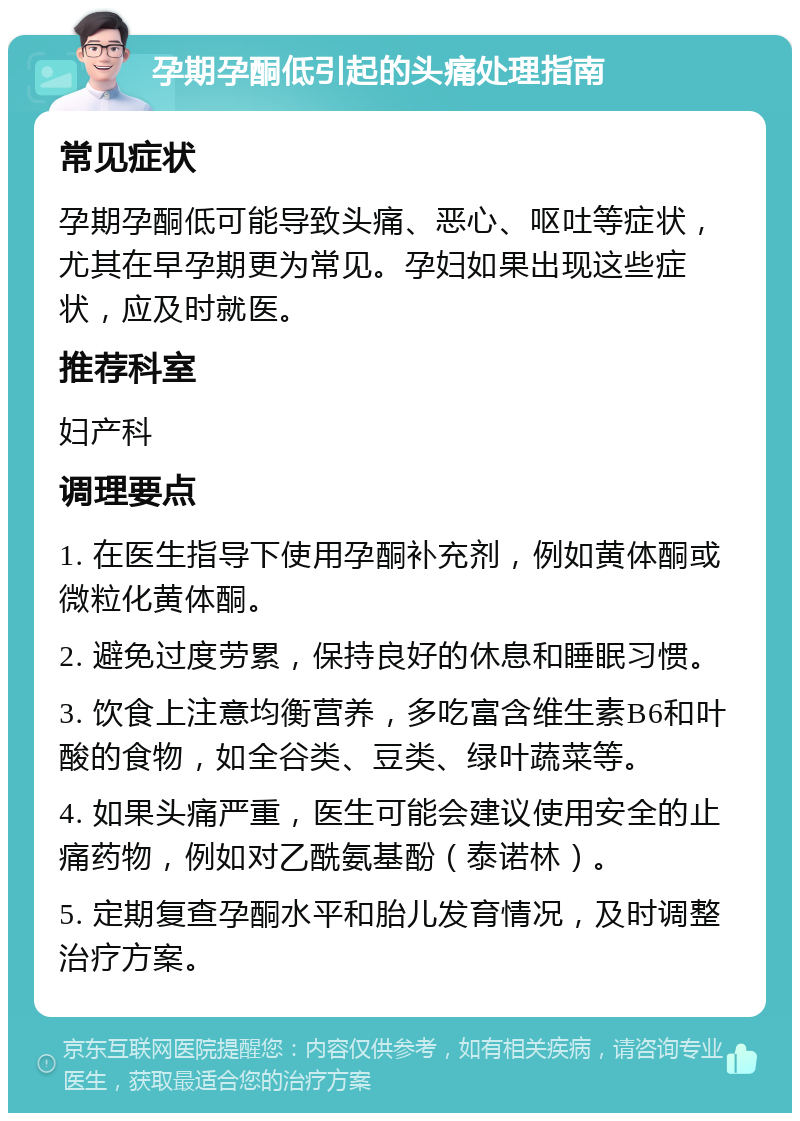 孕期孕酮低引起的头痛处理指南 常见症状 孕期孕酮低可能导致头痛、恶心、呕吐等症状，尤其在早孕期更为常见。孕妇如果出现这些症状，应及时就医。 推荐科室 妇产科 调理要点 1. 在医生指导下使用孕酮补充剂，例如黄体酮或微粒化黄体酮。 2. 避免过度劳累，保持良好的休息和睡眠习惯。 3. 饮食上注意均衡营养，多吃富含维生素B6和叶酸的食物，如全谷类、豆类、绿叶蔬菜等。 4. 如果头痛严重，医生可能会建议使用安全的止痛药物，例如对乙酰氨基酚（泰诺林）。 5. 定期复查孕酮水平和胎儿发育情况，及时调整治疗方案。