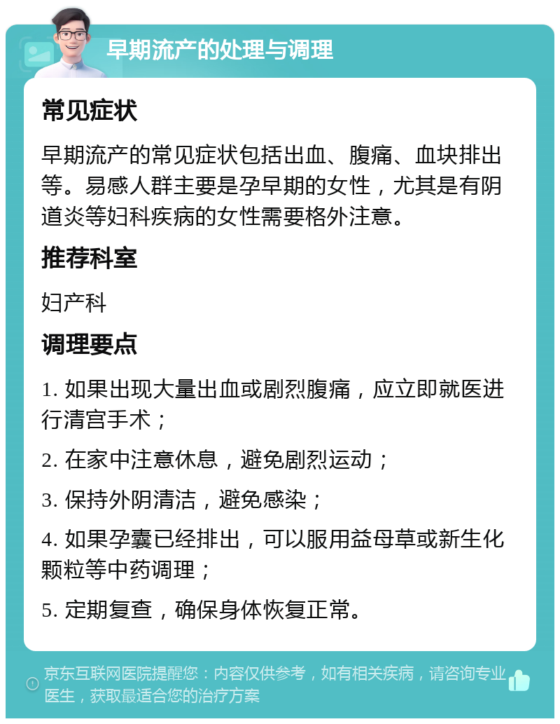 早期流产的处理与调理 常见症状 早期流产的常见症状包括出血、腹痛、血块排出等。易感人群主要是孕早期的女性，尤其是有阴道炎等妇科疾病的女性需要格外注意。 推荐科室 妇产科 调理要点 1. 如果出现大量出血或剧烈腹痛，应立即就医进行清宫手术； 2. 在家中注意休息，避免剧烈运动； 3. 保持外阴清洁，避免感染； 4. 如果孕囊已经排出，可以服用益母草或新生化颗粒等中药调理； 5. 定期复查，确保身体恢复正常。