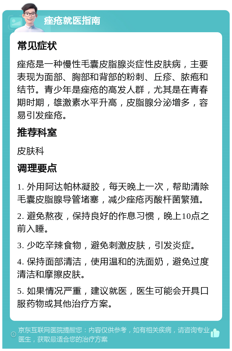 痤疮就医指南 常见症状 痤疮是一种慢性毛囊皮脂腺炎症性皮肤病，主要表现为面部、胸部和背部的粉刺、丘疹、脓疱和结节。青少年是痤疮的高发人群，尤其是在青春期时期，雄激素水平升高，皮脂腺分泌增多，容易引发痤疮。 推荐科室 皮肤科 调理要点 1. 外用阿达帕林凝胶，每天晚上一次，帮助清除毛囊皮脂腺导管堵塞，减少痤疮丙酸杆菌繁殖。 2. 避免熬夜，保持良好的作息习惯，晚上10点之前入睡。 3. 少吃辛辣食物，避免刺激皮肤，引发炎症。 4. 保持面部清洁，使用温和的洗面奶，避免过度清洁和摩擦皮肤。 5. 如果情况严重，建议就医，医生可能会开具口服药物或其他治疗方案。