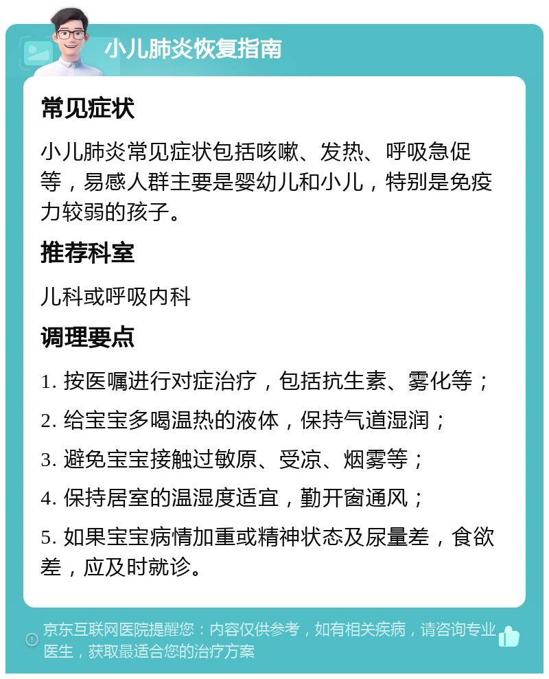 小儿肺炎恢复指南 常见症状 小儿肺炎常见症状包括咳嗽、发热、呼吸急促等，易感人群主要是婴幼儿和小儿，特别是免疫力较弱的孩子。 推荐科室 儿科或呼吸内科 调理要点 1. 按医嘱进行对症治疗，包括抗生素、雾化等； 2. 给宝宝多喝温热的液体，保持气道湿润； 3. 避免宝宝接触过敏原、受凉、烟雾等； 4. 保持居室的温湿度适宜，勤开窗通风； 5. 如果宝宝病情加重或精神状态及尿量差，食欲差，应及时就诊。