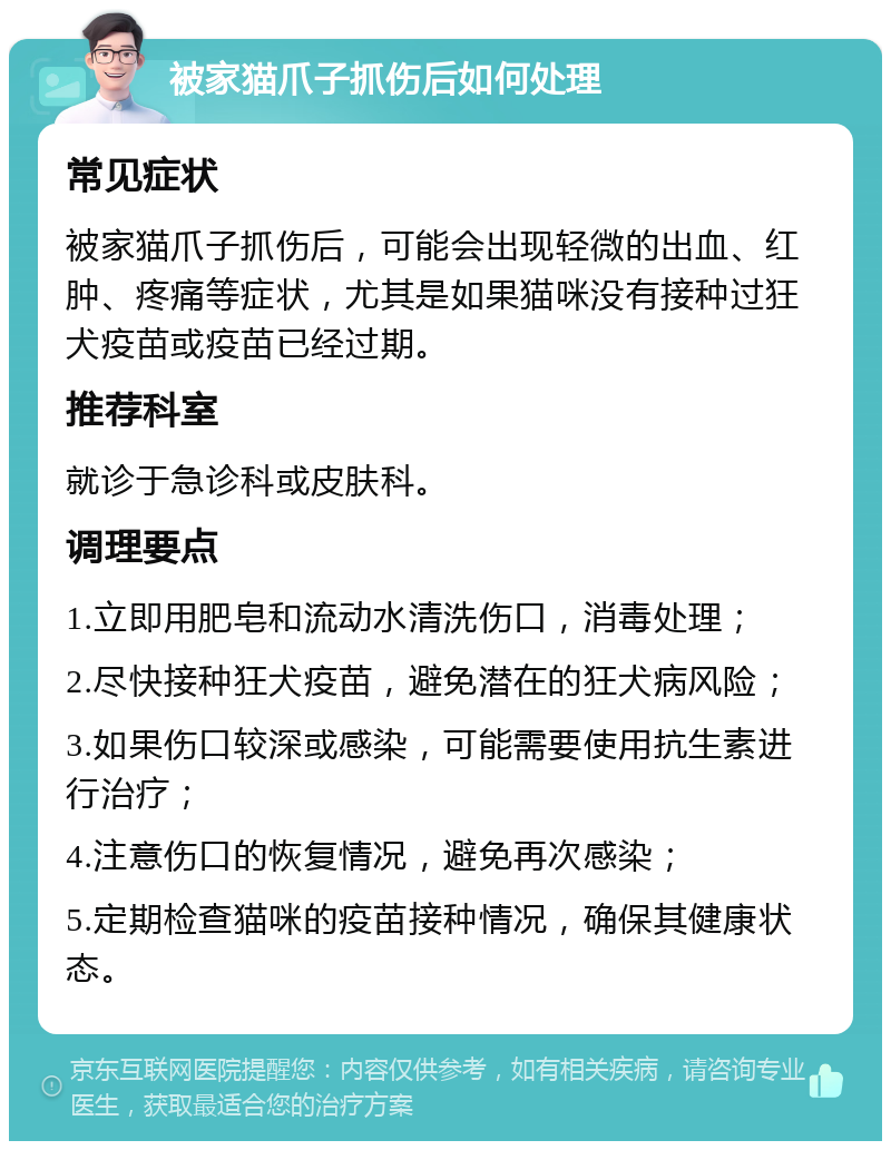 被家猫爪子抓伤后如何处理 常见症状 被家猫爪子抓伤后，可能会出现轻微的出血、红肿、疼痛等症状，尤其是如果猫咪没有接种过狂犬疫苗或疫苗已经过期。 推荐科室 就诊于急诊科或皮肤科。 调理要点 1.立即用肥皂和流动水清洗伤口，消毒处理； 2.尽快接种狂犬疫苗，避免潜在的狂犬病风险； 3.如果伤口较深或感染，可能需要使用抗生素进行治疗； 4.注意伤口的恢复情况，避免再次感染； 5.定期检查猫咪的疫苗接种情况，确保其健康状态。