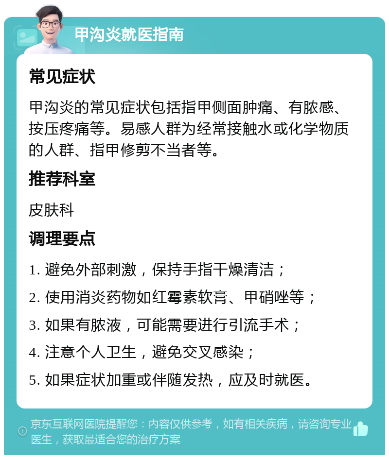 甲沟炎就医指南 常见症状 甲沟炎的常见症状包括指甲侧面肿痛、有脓感、按压疼痛等。易感人群为经常接触水或化学物质的人群、指甲修剪不当者等。 推荐科室 皮肤科 调理要点 1. 避免外部刺激，保持手指干燥清洁； 2. 使用消炎药物如红霉素软膏、甲硝唑等； 3. 如果有脓液，可能需要进行引流手术； 4. 注意个人卫生，避免交叉感染； 5. 如果症状加重或伴随发热，应及时就医。