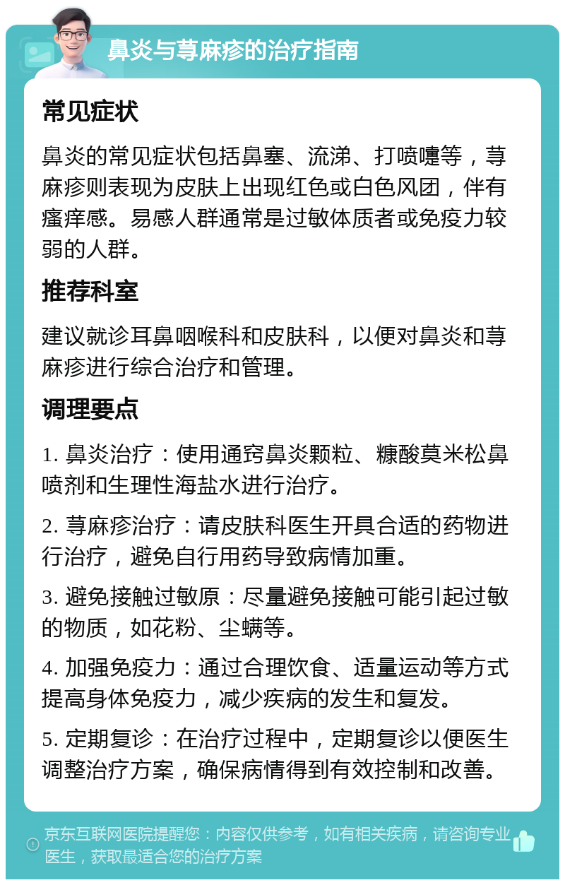 鼻炎与荨麻疹的治疗指南 常见症状 鼻炎的常见症状包括鼻塞、流涕、打喷嚏等，荨麻疹则表现为皮肤上出现红色或白色风团，伴有瘙痒感。易感人群通常是过敏体质者或免疫力较弱的人群。 推荐科室 建议就诊耳鼻咽喉科和皮肤科，以便对鼻炎和荨麻疹进行综合治疗和管理。 调理要点 1. 鼻炎治疗：使用通窍鼻炎颗粒、糠酸莫米松鼻喷剂和生理性海盐水进行治疗。 2. 荨麻疹治疗：请皮肤科医生开具合适的药物进行治疗，避免自行用药导致病情加重。 3. 避免接触过敏原：尽量避免接触可能引起过敏的物质，如花粉、尘螨等。 4. 加强免疫力：通过合理饮食、适量运动等方式提高身体免疫力，减少疾病的发生和复发。 5. 定期复诊：在治疗过程中，定期复诊以便医生调整治疗方案，确保病情得到有效控制和改善。