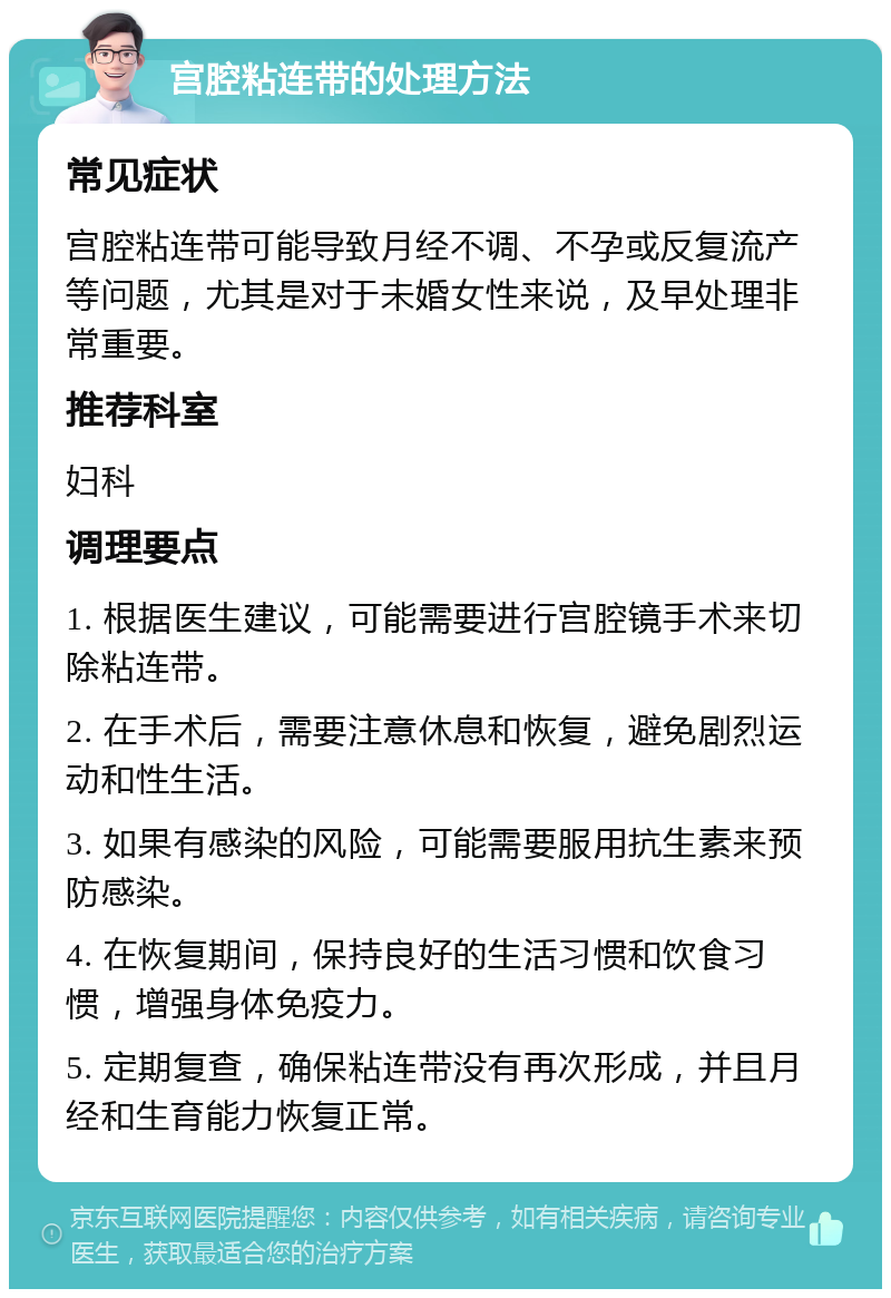 宫腔粘连带的处理方法 常见症状 宫腔粘连带可能导致月经不调、不孕或反复流产等问题，尤其是对于未婚女性来说，及早处理非常重要。 推荐科室 妇科 调理要点 1. 根据医生建议，可能需要进行宫腔镜手术来切除粘连带。 2. 在手术后，需要注意休息和恢复，避免剧烈运动和性生活。 3. 如果有感染的风险，可能需要服用抗生素来预防感染。 4. 在恢复期间，保持良好的生活习惯和饮食习惯，增强身体免疫力。 5. 定期复查，确保粘连带没有再次形成，并且月经和生育能力恢复正常。