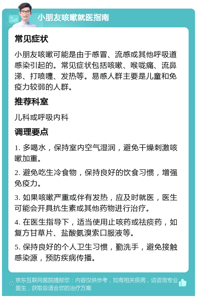 小朋友咳嗽就医指南 常见症状 小朋友咳嗽可能是由于感冒、流感或其他呼吸道感染引起的。常见症状包括咳嗽、喉咙痛、流鼻涕、打喷嚏、发热等。易感人群主要是儿童和免疫力较弱的人群。 推荐科室 儿科或呼吸内科 调理要点 1. 多喝水，保持室内空气湿润，避免干燥刺激咳嗽加重。 2. 避免吃生冷食物，保持良好的饮食习惯，增强免疫力。 3. 如果咳嗽严重或伴有发热，应及时就医，医生可能会开具抗生素或其他药物进行治疗。 4. 在医生指导下，适当使用止咳药或祛痰药，如复方甘草片、盐酸氨溴索口服液等。 5. 保持良好的个人卫生习惯，勤洗手，避免接触感染源，预防疾病传播。