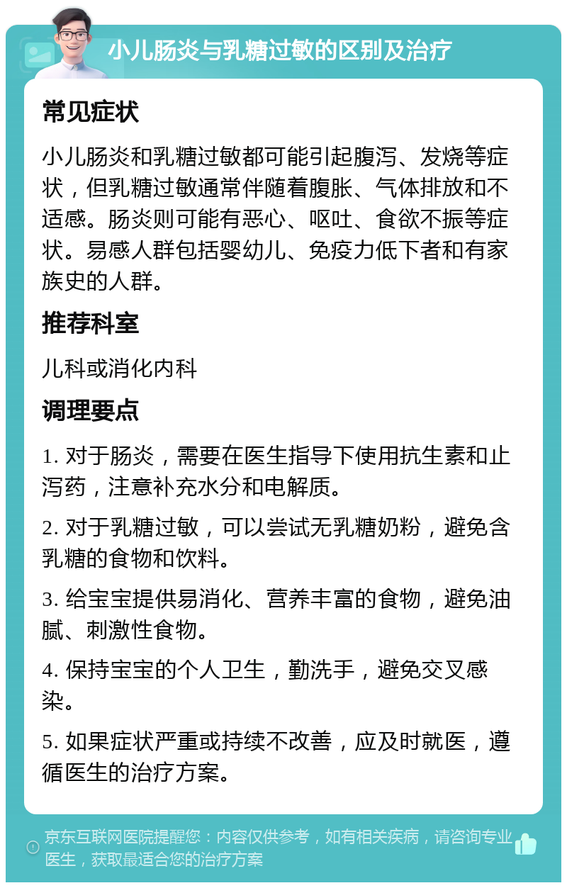 小儿肠炎与乳糖过敏的区别及治疗 常见症状 小儿肠炎和乳糖过敏都可能引起腹泻、发烧等症状，但乳糖过敏通常伴随着腹胀、气体排放和不适感。肠炎则可能有恶心、呕吐、食欲不振等症状。易感人群包括婴幼儿、免疫力低下者和有家族史的人群。 推荐科室 儿科或消化内科 调理要点 1. 对于肠炎，需要在医生指导下使用抗生素和止泻药，注意补充水分和电解质。 2. 对于乳糖过敏，可以尝试无乳糖奶粉，避免含乳糖的食物和饮料。 3. 给宝宝提供易消化、营养丰富的食物，避免油腻、刺激性食物。 4. 保持宝宝的个人卫生，勤洗手，避免交叉感染。 5. 如果症状严重或持续不改善，应及时就医，遵循医生的治疗方案。