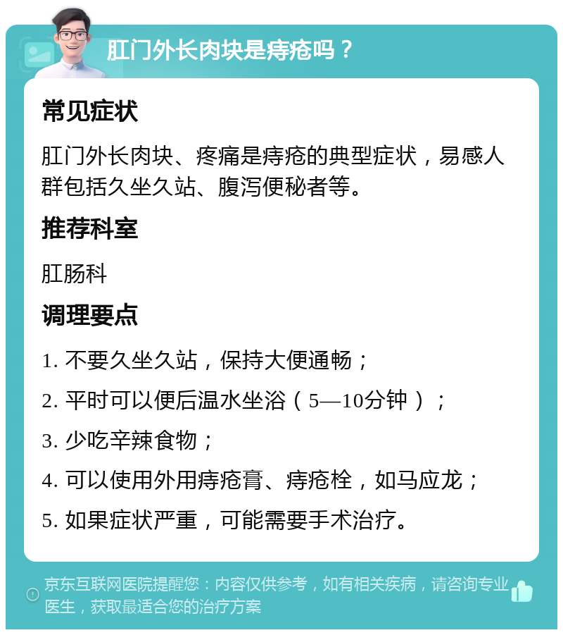 肛门外长肉块是痔疮吗？ 常见症状 肛门外长肉块、疼痛是痔疮的典型症状，易感人群包括久坐久站、腹泻便秘者等。 推荐科室 肛肠科 调理要点 1. 不要久坐久站，保持大便通畅； 2. 平时可以便后温水坐浴（5—10分钟）； 3. 少吃辛辣食物； 4. 可以使用外用痔疮膏、痔疮栓，如马应龙； 5. 如果症状严重，可能需要手术治疗。