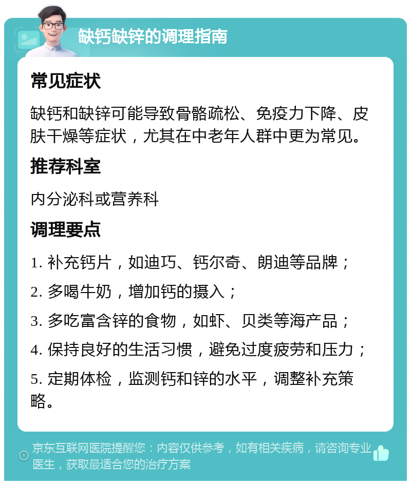 缺钙缺锌的调理指南 常见症状 缺钙和缺锌可能导致骨骼疏松、免疫力下降、皮肤干燥等症状，尤其在中老年人群中更为常见。 推荐科室 内分泌科或营养科 调理要点 1. 补充钙片，如迪巧、钙尔奇、朗迪等品牌； 2. 多喝牛奶，增加钙的摄入； 3. 多吃富含锌的食物，如虾、贝类等海产品； 4. 保持良好的生活习惯，避免过度疲劳和压力； 5. 定期体检，监测钙和锌的水平，调整补充策略。