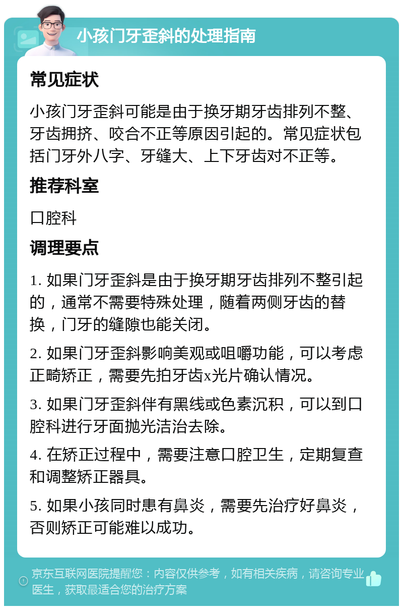 小孩门牙歪斜的处理指南 常见症状 小孩门牙歪斜可能是由于换牙期牙齿排列不整、牙齿拥挤、咬合不正等原因引起的。常见症状包括门牙外八字、牙缝大、上下牙齿对不正等。 推荐科室 口腔科 调理要点 1. 如果门牙歪斜是由于换牙期牙齿排列不整引起的，通常不需要特殊处理，随着两侧牙齿的替换，门牙的缝隙也能关闭。 2. 如果门牙歪斜影响美观或咀嚼功能，可以考虑正畸矫正，需要先拍牙齿x光片确认情况。 3. 如果门牙歪斜伴有黑线或色素沉积，可以到口腔科进行牙面抛光洁治去除。 4. 在矫正过程中，需要注意口腔卫生，定期复查和调整矫正器具。 5. 如果小孩同时患有鼻炎，需要先治疗好鼻炎，否则矫正可能难以成功。