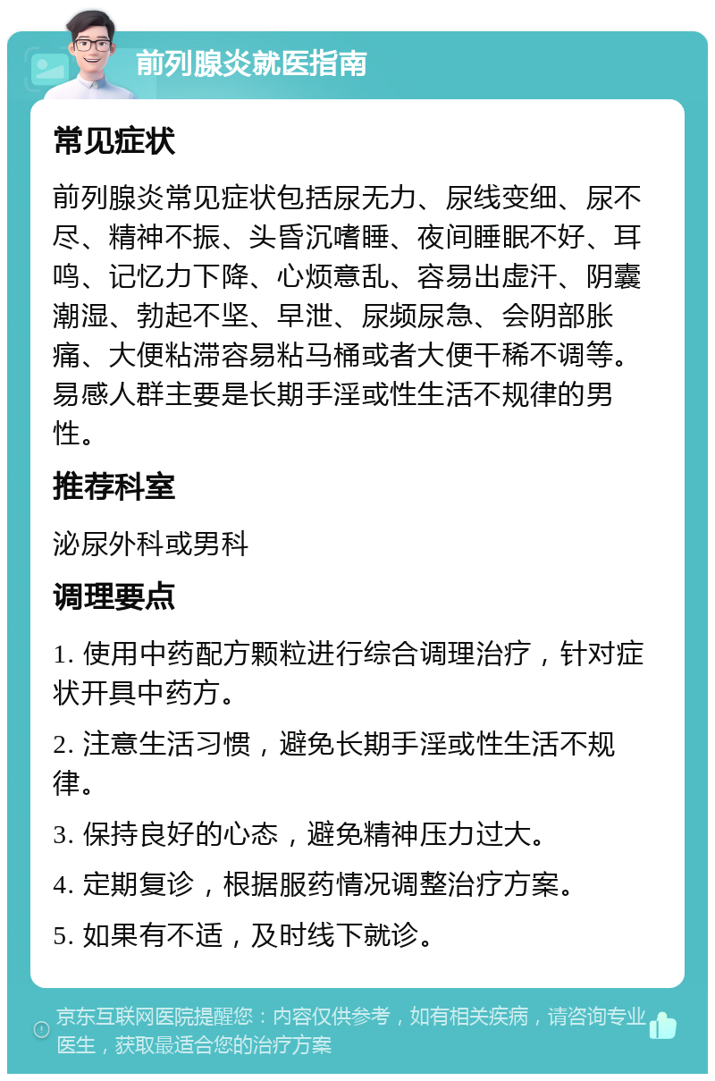 前列腺炎就医指南 常见症状 前列腺炎常见症状包括尿无力、尿线变细、尿不尽、精神不振、头昏沉嗜睡、夜间睡眠不好、耳鸣、记忆力下降、心烦意乱、容易出虚汗、阴囊潮湿、勃起不坚、早泄、尿频尿急、会阴部胀痛、大便粘滞容易粘马桶或者大便干稀不调等。易感人群主要是长期手淫或性生活不规律的男性。 推荐科室 泌尿外科或男科 调理要点 1. 使用中药配方颗粒进行综合调理治疗，针对症状开具中药方。 2. 注意生活习惯，避免长期手淫或性生活不规律。 3. 保持良好的心态，避免精神压力过大。 4. 定期复诊，根据服药情况调整治疗方案。 5. 如果有不适，及时线下就诊。