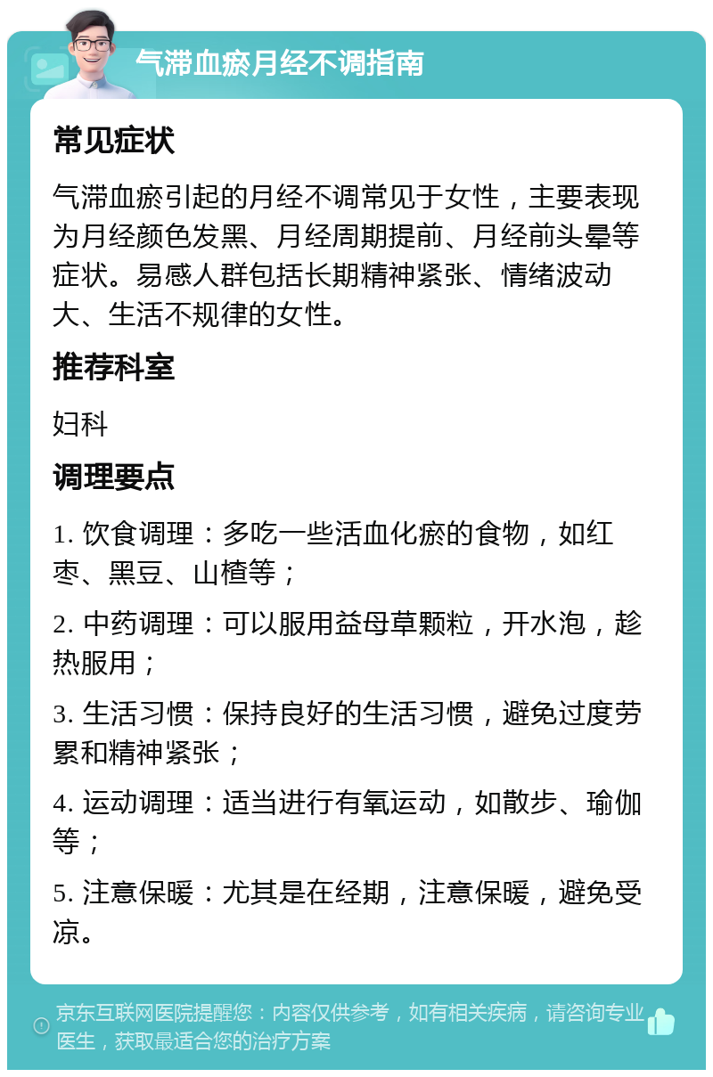 气滞血瘀月经不调指南 常见症状 气滞血瘀引起的月经不调常见于女性，主要表现为月经颜色发黑、月经周期提前、月经前头晕等症状。易感人群包括长期精神紧张、情绪波动大、生活不规律的女性。 推荐科室 妇科 调理要点 1. 饮食调理：多吃一些活血化瘀的食物，如红枣、黑豆、山楂等； 2. 中药调理：可以服用益母草颗粒，开水泡，趁热服用； 3. 生活习惯：保持良好的生活习惯，避免过度劳累和精神紧张； 4. 运动调理：适当进行有氧运动，如散步、瑜伽等； 5. 注意保暖：尤其是在经期，注意保暖，避免受凉。