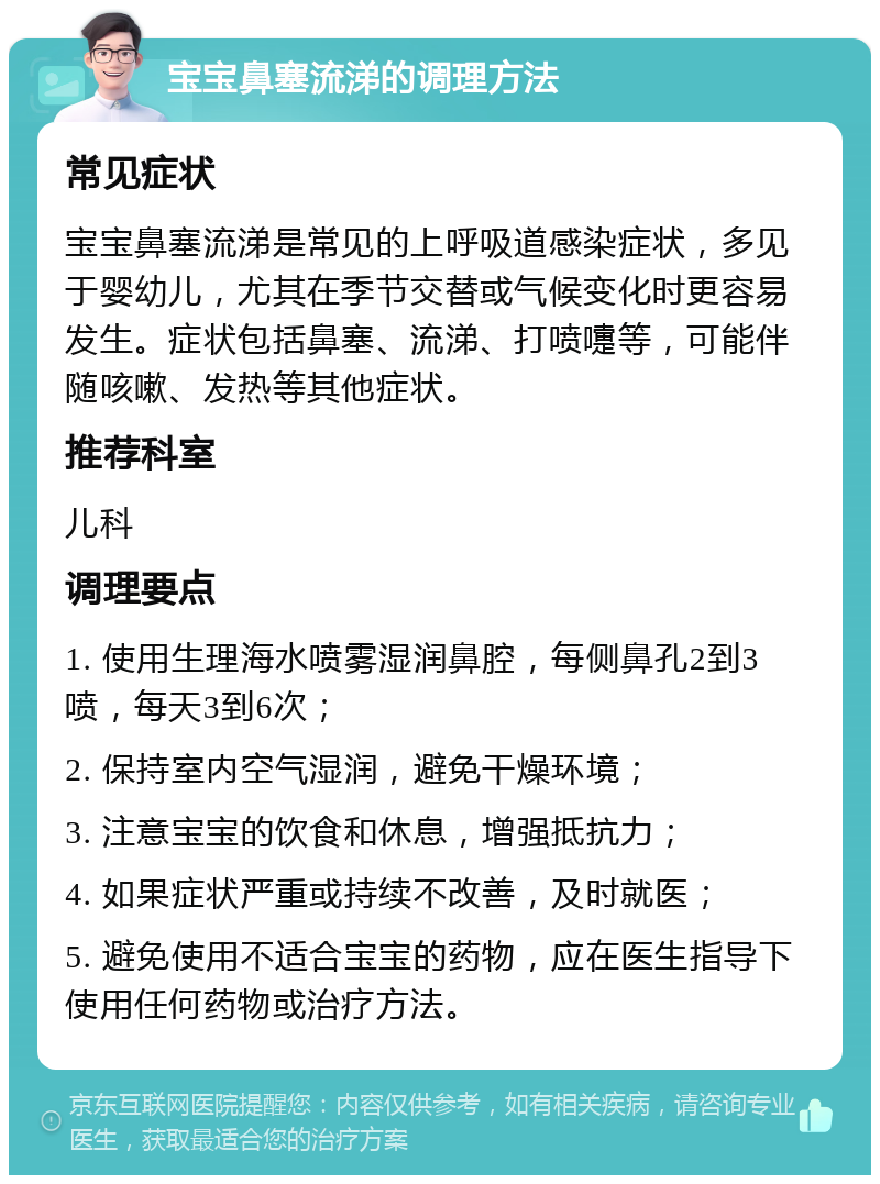 宝宝鼻塞流涕的调理方法 常见症状 宝宝鼻塞流涕是常见的上呼吸道感染症状，多见于婴幼儿，尤其在季节交替或气候变化时更容易发生。症状包括鼻塞、流涕、打喷嚏等，可能伴随咳嗽、发热等其他症状。 推荐科室 儿科 调理要点 1. 使用生理海水喷雾湿润鼻腔，每侧鼻孔2到3喷，每天3到6次； 2. 保持室内空气湿润，避免干燥环境； 3. 注意宝宝的饮食和休息，增强抵抗力； 4. 如果症状严重或持续不改善，及时就医； 5. 避免使用不适合宝宝的药物，应在医生指导下使用任何药物或治疗方法。