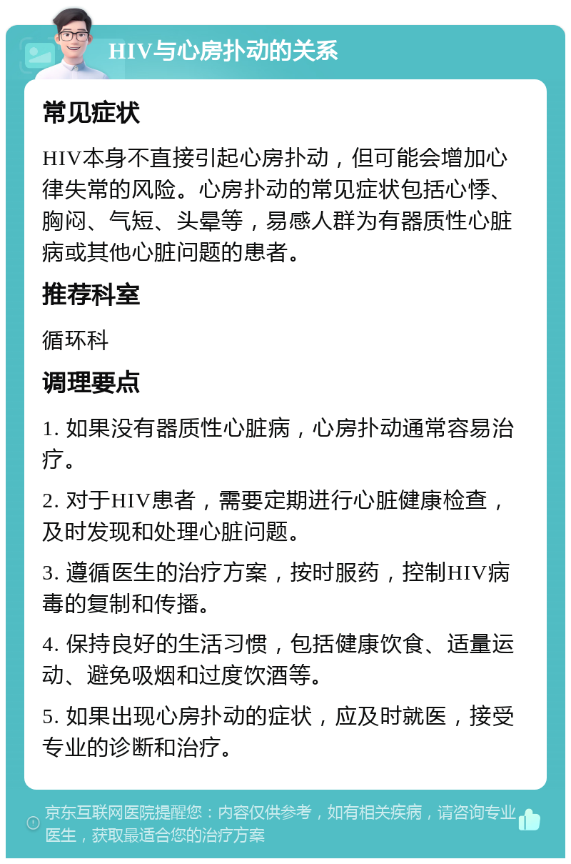 HIV与心房扑动的关系 常见症状 HIV本身不直接引起心房扑动，但可能会增加心律失常的风险。心房扑动的常见症状包括心悸、胸闷、气短、头晕等，易感人群为有器质性心脏病或其他心脏问题的患者。 推荐科室 循环科 调理要点 1. 如果没有器质性心脏病，心房扑动通常容易治疗。 2. 对于HIV患者，需要定期进行心脏健康检查，及时发现和处理心脏问题。 3. 遵循医生的治疗方案，按时服药，控制HIV病毒的复制和传播。 4. 保持良好的生活习惯，包括健康饮食、适量运动、避免吸烟和过度饮酒等。 5. 如果出现心房扑动的症状，应及时就医，接受专业的诊断和治疗。