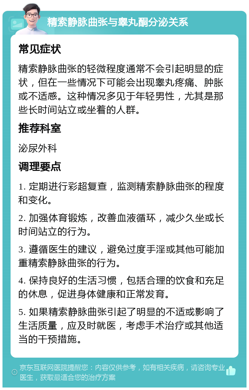 精索静脉曲张与睾丸酮分泌关系 常见症状 精索静脉曲张的轻微程度通常不会引起明显的症状，但在一些情况下可能会出现睾丸疼痛、肿胀或不适感。这种情况多见于年轻男性，尤其是那些长时间站立或坐着的人群。 推荐科室 泌尿外科 调理要点 1. 定期进行彩超复查，监测精索静脉曲张的程度和变化。 2. 加强体育锻炼，改善血液循环，减少久坐或长时间站立的行为。 3. 遵循医生的建议，避免过度手淫或其他可能加重精索静脉曲张的行为。 4. 保持良好的生活习惯，包括合理的饮食和充足的休息，促进身体健康和正常发育。 5. 如果精索静脉曲张引起了明显的不适或影响了生活质量，应及时就医，考虑手术治疗或其他适当的干预措施。