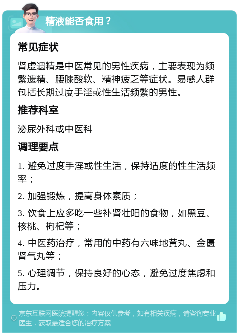 精液能否食用？ 常见症状 肾虚遗精是中医常见的男性疾病，主要表现为频繁遗精、腰膝酸软、精神疲乏等症状。易感人群包括长期过度手淫或性生活频繁的男性。 推荐科室 泌尿外科或中医科 调理要点 1. 避免过度手淫或性生活，保持适度的性生活频率； 2. 加强锻炼，提高身体素质； 3. 饮食上应多吃一些补肾壮阳的食物，如黑豆、核桃、枸杞等； 4. 中医药治疗，常用的中药有六味地黄丸、金匮肾气丸等； 5. 心理调节，保持良好的心态，避免过度焦虑和压力。