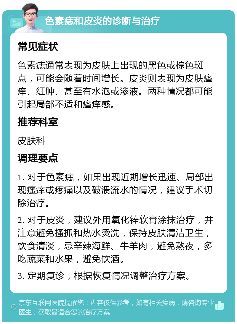 色素痣和皮炎的诊断与治疗 常见症状 色素痣通常表现为皮肤上出现的黑色或棕色斑点，可能会随着时间增长。皮炎则表现为皮肤瘙痒、红肿、甚至有水泡或渗液。两种情况都可能引起局部不适和瘙痒感。 推荐科室 皮肤科 调理要点 1. 对于色素痣，如果出现近期增长迅速、局部出现瘙痒或疼痛以及破溃流水的情况，建议手术切除治疗。 2. 对于皮炎，建议外用氧化锌软膏涂抹治疗，并注意避免搔抓和热水烫洗，保持皮肤清洁卫生，饮食清淡，忌辛辣海鲜、牛羊肉，避免熬夜，多吃蔬菜和水果，避免饮酒。 3. 定期复诊，根据恢复情况调整治疗方案。