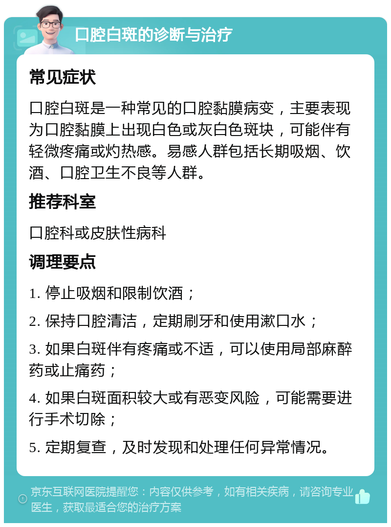 口腔白斑的诊断与治疗 常见症状 口腔白斑是一种常见的口腔黏膜病变，主要表现为口腔黏膜上出现白色或灰白色斑块，可能伴有轻微疼痛或灼热感。易感人群包括长期吸烟、饮酒、口腔卫生不良等人群。 推荐科室 口腔科或皮肤性病科 调理要点 1. 停止吸烟和限制饮酒； 2. 保持口腔清洁，定期刷牙和使用漱口水； 3. 如果白斑伴有疼痛或不适，可以使用局部麻醉药或止痛药； 4. 如果白斑面积较大或有恶变风险，可能需要进行手术切除； 5. 定期复查，及时发现和处理任何异常情况。