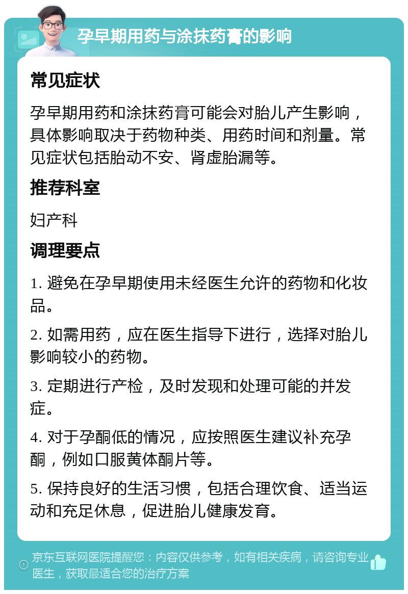 孕早期用药与涂抹药膏的影响 常见症状 孕早期用药和涂抹药膏可能会对胎儿产生影响，具体影响取决于药物种类、用药时间和剂量。常见症状包括胎动不安、肾虚胎漏等。 推荐科室 妇产科 调理要点 1. 避免在孕早期使用未经医生允许的药物和化妆品。 2. 如需用药，应在医生指导下进行，选择对胎儿影响较小的药物。 3. 定期进行产检，及时发现和处理可能的并发症。 4. 对于孕酮低的情况，应按照医生建议补充孕酮，例如口服黄体酮片等。 5. 保持良好的生活习惯，包括合理饮食、适当运动和充足休息，促进胎儿健康发育。