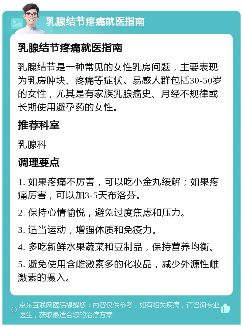 乳腺结节疼痛就医指南 乳腺结节疼痛就医指南 乳腺结节是一种常见的女性乳房问题，主要表现为乳房肿块、疼痛等症状。易感人群包括30-50岁的女性，尤其是有家族乳腺癌史、月经不规律或长期使用避孕药的女性。 推荐科室 乳腺科 调理要点 1. 如果疼痛不厉害，可以吃小金丸缓解；如果疼痛厉害，可以加3-5天布洛芬。 2. 保持心情愉悦，避免过度焦虑和压力。 3. 适当运动，增强体质和免疫力。 4. 多吃新鲜水果蔬菜和豆制品，保持营养均衡。 5. 避免使用含雌激素多的化妆品，减少外源性雌激素的摄入。