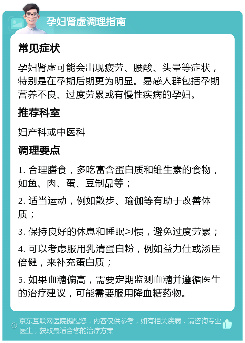 孕妇肾虚调理指南 常见症状 孕妇肾虚可能会出现疲劳、腰酸、头晕等症状，特别是在孕期后期更为明显。易感人群包括孕期营养不良、过度劳累或有慢性疾病的孕妇。 推荐科室 妇产科或中医科 调理要点 1. 合理膳食，多吃富含蛋白质和维生素的食物，如鱼、肉、蛋、豆制品等； 2. 适当运动，例如散步、瑜伽等有助于改善体质； 3. 保持良好的休息和睡眠习惯，避免过度劳累； 4. 可以考虑服用乳清蛋白粉，例如益力佳或汤臣倍健，来补充蛋白质； 5. 如果血糖偏高，需要定期监测血糖并遵循医生的治疗建议，可能需要服用降血糖药物。