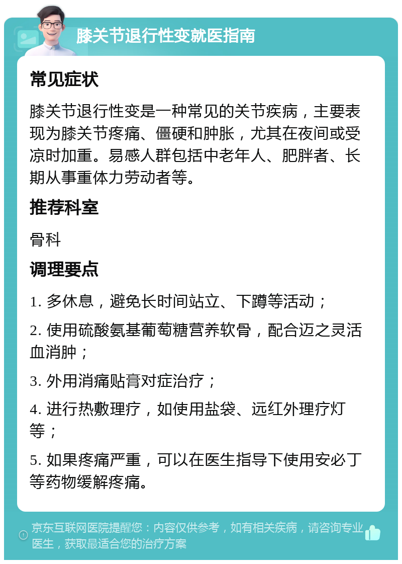 膝关节退行性变就医指南 常见症状 膝关节退行性变是一种常见的关节疾病，主要表现为膝关节疼痛、僵硬和肿胀，尤其在夜间或受凉时加重。易感人群包括中老年人、肥胖者、长期从事重体力劳动者等。 推荐科室 骨科 调理要点 1. 多休息，避免长时间站立、下蹲等活动； 2. 使用硫酸氨基葡萄糖营养软骨，配合迈之灵活血消肿； 3. 外用消痛贴膏对症治疗； 4. 进行热敷理疗，如使用盐袋、远红外理疗灯等； 5. 如果疼痛严重，可以在医生指导下使用安必丁等药物缓解疼痛。