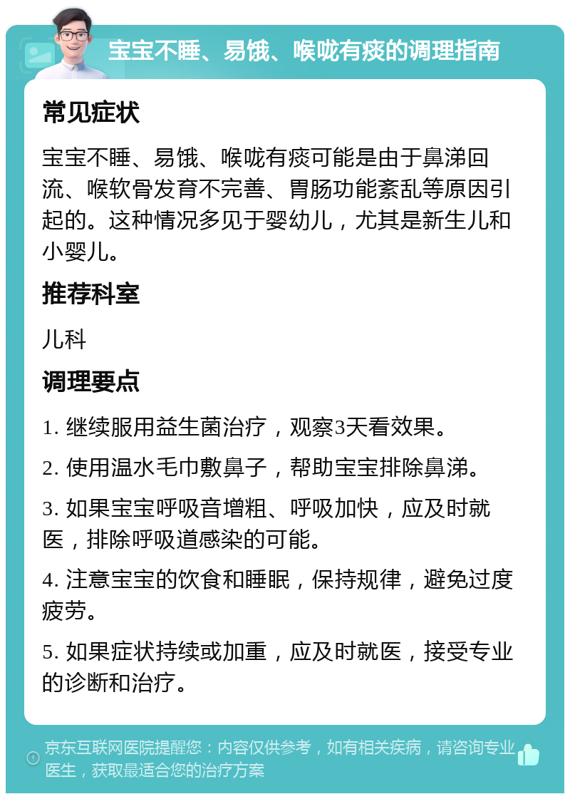 宝宝不睡、易饿、喉咙有痰的调理指南 常见症状 宝宝不睡、易饿、喉咙有痰可能是由于鼻涕回流、喉软骨发育不完善、胃肠功能紊乱等原因引起的。这种情况多见于婴幼儿，尤其是新生儿和小婴儿。 推荐科室 儿科 调理要点 1. 继续服用益生菌治疗，观察3天看效果。 2. 使用温水毛巾敷鼻子，帮助宝宝排除鼻涕。 3. 如果宝宝呼吸音增粗、呼吸加快，应及时就医，排除呼吸道感染的可能。 4. 注意宝宝的饮食和睡眠，保持规律，避免过度疲劳。 5. 如果症状持续或加重，应及时就医，接受专业的诊断和治疗。