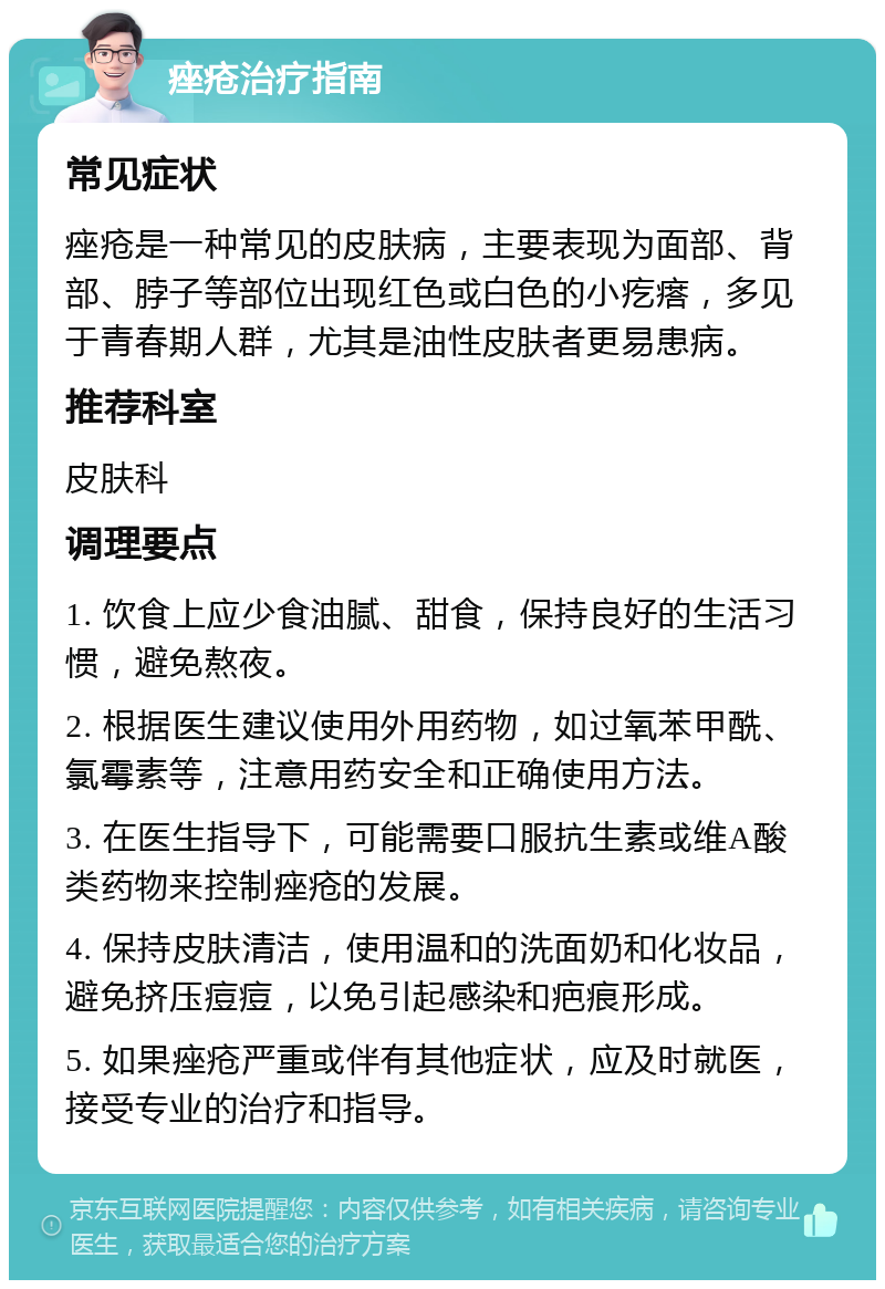 痤疮治疗指南 常见症状 痤疮是一种常见的皮肤病，主要表现为面部、背部、脖子等部位出现红色或白色的小疙瘩，多见于青春期人群，尤其是油性皮肤者更易患病。 推荐科室 皮肤科 调理要点 1. 饮食上应少食油腻、甜食，保持良好的生活习惯，避免熬夜。 2. 根据医生建议使用外用药物，如过氧苯甲酰、氯霉素等，注意用药安全和正确使用方法。 3. 在医生指导下，可能需要口服抗生素或维A酸类药物来控制痤疮的发展。 4. 保持皮肤清洁，使用温和的洗面奶和化妆品，避免挤压痘痘，以免引起感染和疤痕形成。 5. 如果痤疮严重或伴有其他症状，应及时就医，接受专业的治疗和指导。