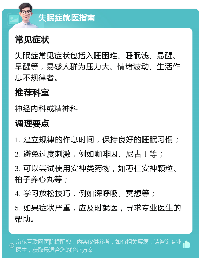 失眠症就医指南 常见症状 失眠症常见症状包括入睡困难、睡眠浅、易醒、早醒等，易感人群为压力大、情绪波动、生活作息不规律者。 推荐科室 神经内科或精神科 调理要点 1. 建立规律的作息时间，保持良好的睡眠习惯； 2. 避免过度刺激，例如咖啡因、尼古丁等； 3. 可以尝试使用安神类药物，如枣仁安神颗粒、柏子养心丸等； 4. 学习放松技巧，例如深呼吸、冥想等； 5. 如果症状严重，应及时就医，寻求专业医生的帮助。