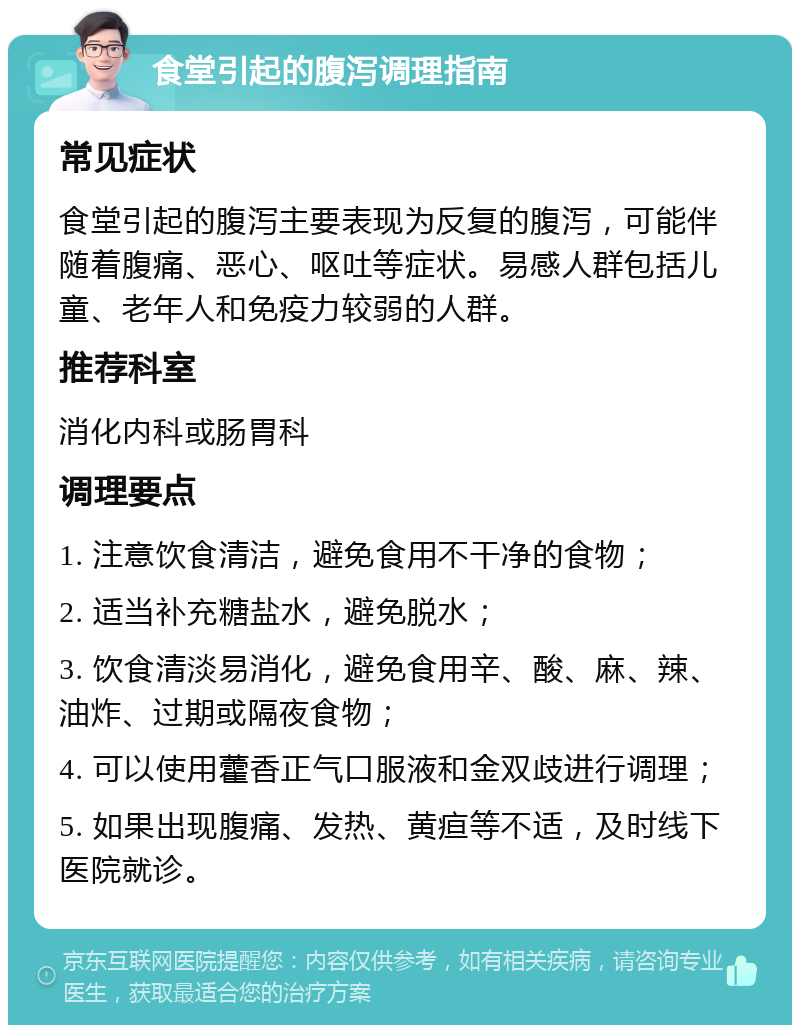 食堂引起的腹泻调理指南 常见症状 食堂引起的腹泻主要表现为反复的腹泻，可能伴随着腹痛、恶心、呕吐等症状。易感人群包括儿童、老年人和免疫力较弱的人群。 推荐科室 消化内科或肠胃科 调理要点 1. 注意饮食清洁，避免食用不干净的食物； 2. 适当补充糖盐水，避免脱水； 3. 饮食清淡易消化，避免食用辛、酸、麻、辣、油炸、过期或隔夜食物； 4. 可以使用藿香正气口服液和金双歧进行调理； 5. 如果出现腹痛、发热、黄疸等不适，及时线下医院就诊。