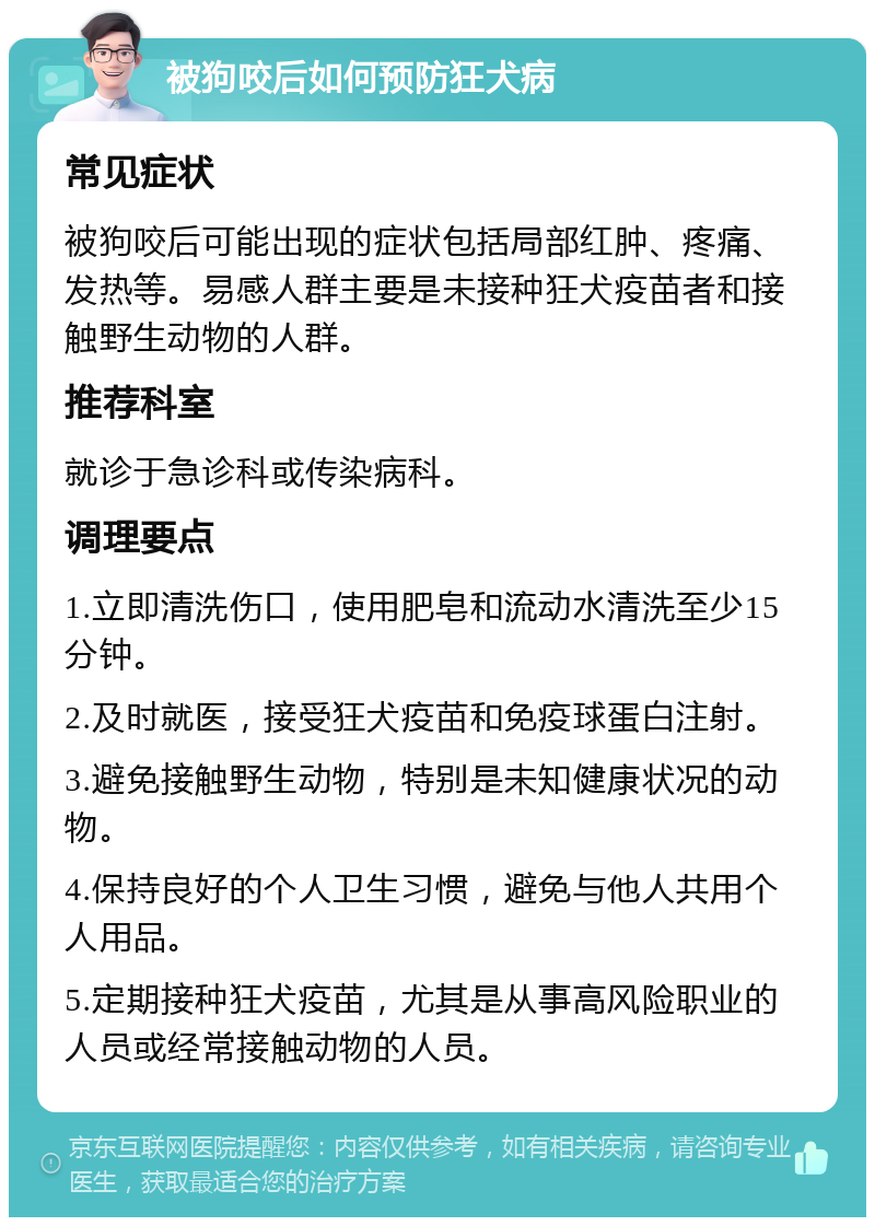 被狗咬后如何预防狂犬病 常见症状 被狗咬后可能出现的症状包括局部红肿、疼痛、发热等。易感人群主要是未接种狂犬疫苗者和接触野生动物的人群。 推荐科室 就诊于急诊科或传染病科。 调理要点 1.立即清洗伤口，使用肥皂和流动水清洗至少15分钟。 2.及时就医，接受狂犬疫苗和免疫球蛋白注射。 3.避免接触野生动物，特别是未知健康状况的动物。 4.保持良好的个人卫生习惯，避免与他人共用个人用品。 5.定期接种狂犬疫苗，尤其是从事高风险职业的人员或经常接触动物的人员。