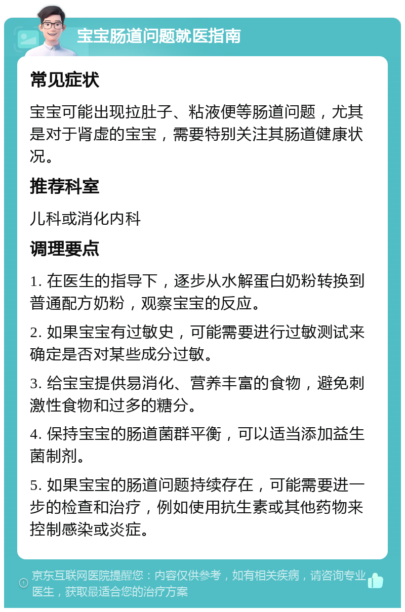 宝宝肠道问题就医指南 常见症状 宝宝可能出现拉肚子、粘液便等肠道问题，尤其是对于肾虚的宝宝，需要特别关注其肠道健康状况。 推荐科室 儿科或消化内科 调理要点 1. 在医生的指导下，逐步从水解蛋白奶粉转换到普通配方奶粉，观察宝宝的反应。 2. 如果宝宝有过敏史，可能需要进行过敏测试来确定是否对某些成分过敏。 3. 给宝宝提供易消化、营养丰富的食物，避免刺激性食物和过多的糖分。 4. 保持宝宝的肠道菌群平衡，可以适当添加益生菌制剂。 5. 如果宝宝的肠道问题持续存在，可能需要进一步的检查和治疗，例如使用抗生素或其他药物来控制感染或炎症。