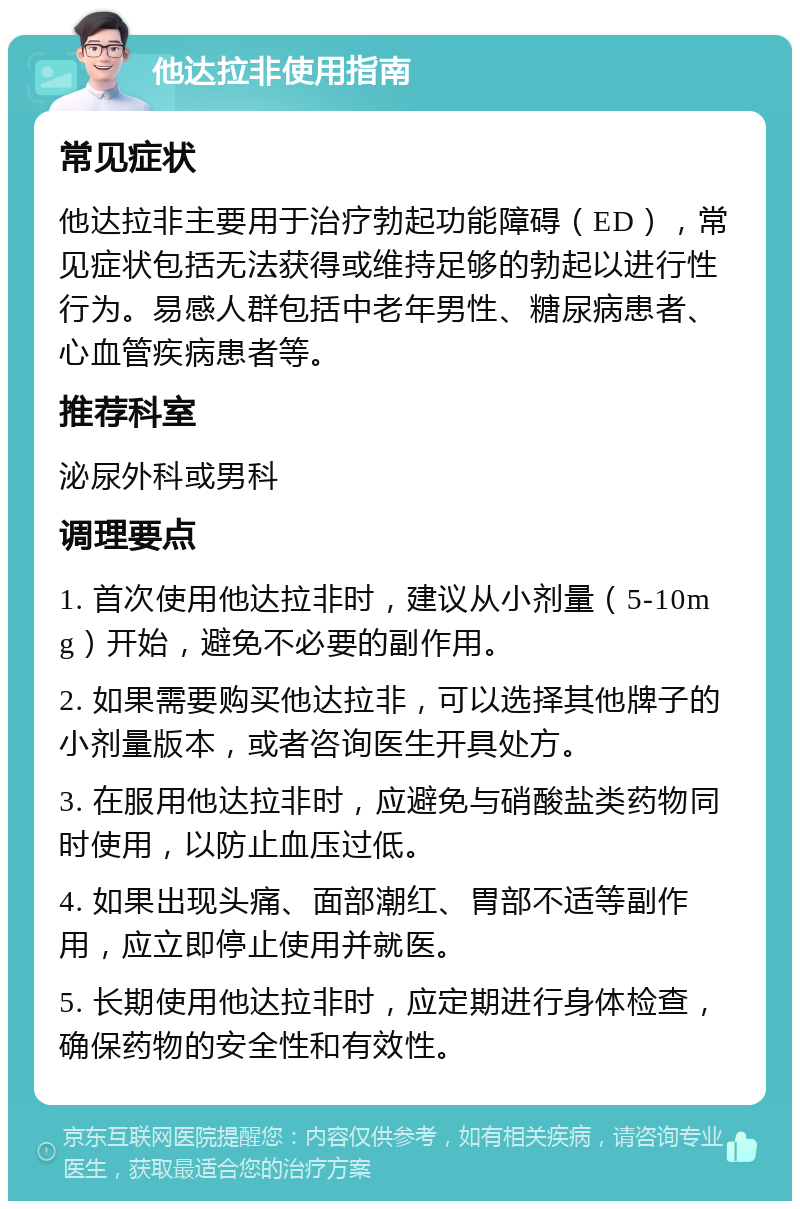 他达拉非使用指南 常见症状 他达拉非主要用于治疗勃起功能障碍（ED），常见症状包括无法获得或维持足够的勃起以进行性行为。易感人群包括中老年男性、糖尿病患者、心血管疾病患者等。 推荐科室 泌尿外科或男科 调理要点 1. 首次使用他达拉非时，建议从小剂量（5-10mg）开始，避免不必要的副作用。 2. 如果需要购买他达拉非，可以选择其他牌子的小剂量版本，或者咨询医生开具处方。 3. 在服用他达拉非时，应避免与硝酸盐类药物同时使用，以防止血压过低。 4. 如果出现头痛、面部潮红、胃部不适等副作用，应立即停止使用并就医。 5. 长期使用他达拉非时，应定期进行身体检查，确保药物的安全性和有效性。