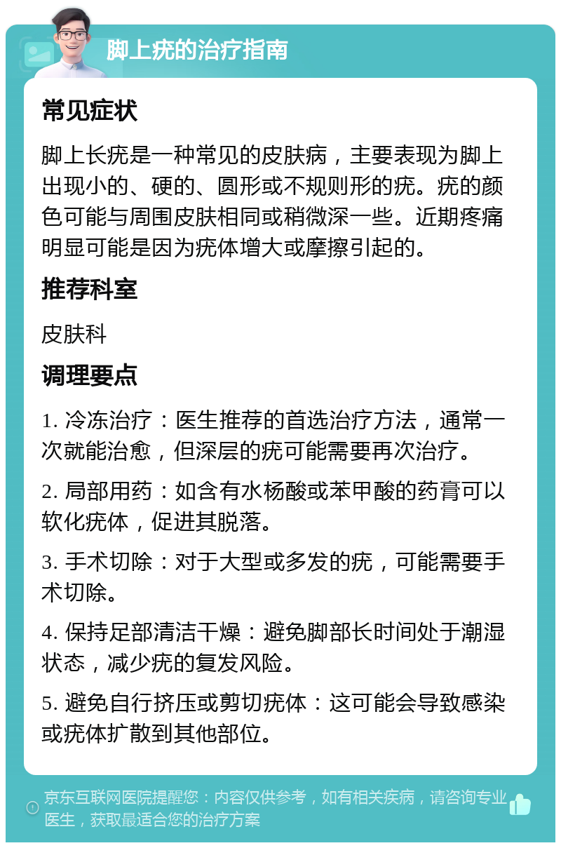 脚上疣的治疗指南 常见症状 脚上长疣是一种常见的皮肤病，主要表现为脚上出现小的、硬的、圆形或不规则形的疣。疣的颜色可能与周围皮肤相同或稍微深一些。近期疼痛明显可能是因为疣体增大或摩擦引起的。 推荐科室 皮肤科 调理要点 1. 冷冻治疗：医生推荐的首选治疗方法，通常一次就能治愈，但深层的疣可能需要再次治疗。 2. 局部用药：如含有水杨酸或苯甲酸的药膏可以软化疣体，促进其脱落。 3. 手术切除：对于大型或多发的疣，可能需要手术切除。 4. 保持足部清洁干燥：避免脚部长时间处于潮湿状态，减少疣的复发风险。 5. 避免自行挤压或剪切疣体：这可能会导致感染或疣体扩散到其他部位。