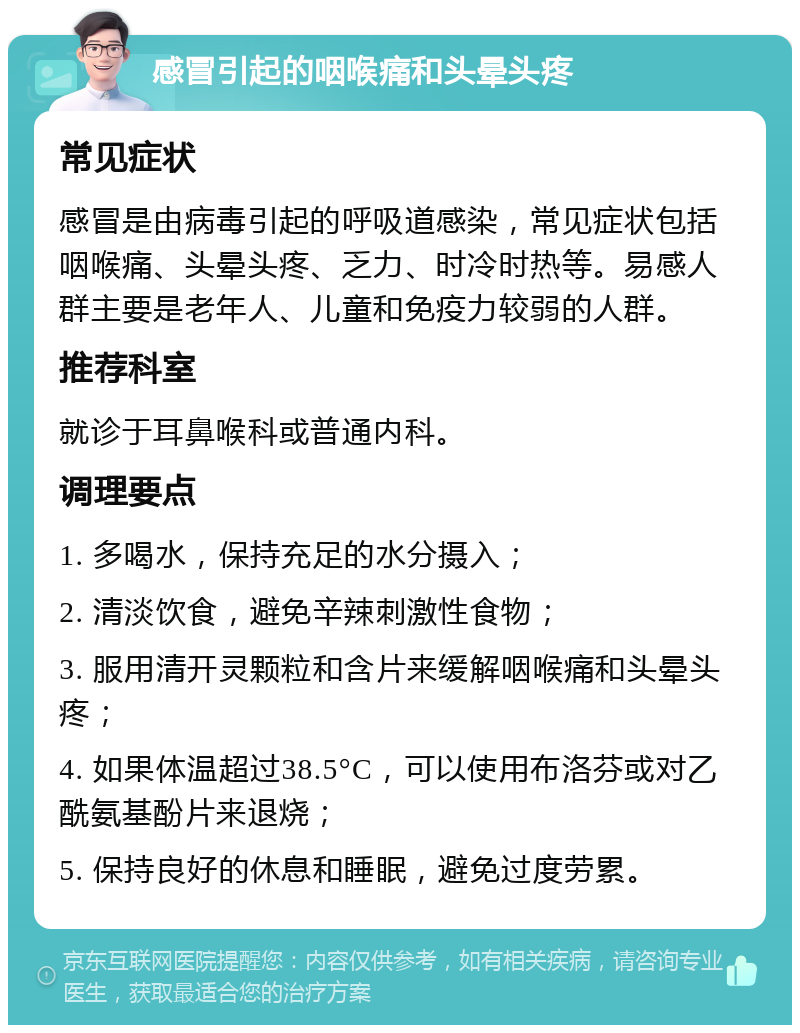 感冒引起的咽喉痛和头晕头疼 常见症状 感冒是由病毒引起的呼吸道感染，常见症状包括咽喉痛、头晕头疼、乏力、时冷时热等。易感人群主要是老年人、儿童和免疫力较弱的人群。 推荐科室 就诊于耳鼻喉科或普通内科。 调理要点 1. 多喝水，保持充足的水分摄入； 2. 清淡饮食，避免辛辣刺激性食物； 3. 服用清开灵颗粒和含片来缓解咽喉痛和头晕头疼； 4. 如果体温超过38.5°C，可以使用布洛芬或对乙酰氨基酚片来退烧； 5. 保持良好的休息和睡眠，避免过度劳累。