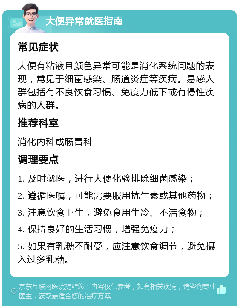 大便异常就医指南 常见症状 大便有粘液且颜色异常可能是消化系统问题的表现，常见于细菌感染、肠道炎症等疾病。易感人群包括有不良饮食习惯、免疫力低下或有慢性疾病的人群。 推荐科室 消化内科或肠胃科 调理要点 1. 及时就医，进行大便化验排除细菌感染； 2. 遵循医嘱，可能需要服用抗生素或其他药物； 3. 注意饮食卫生，避免食用生冷、不洁食物； 4. 保持良好的生活习惯，增强免疫力； 5. 如果有乳糖不耐受，应注意饮食调节，避免摄入过多乳糖。