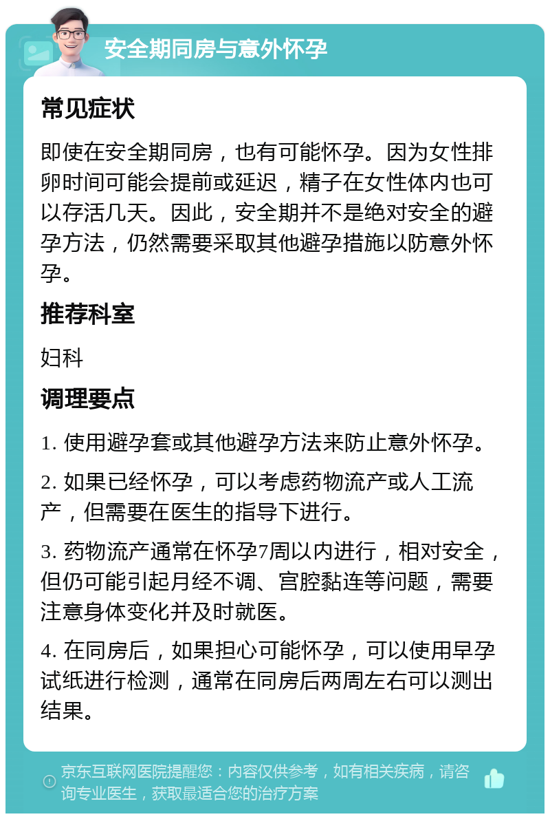 安全期同房与意外怀孕 常见症状 即使在安全期同房，也有可能怀孕。因为女性排卵时间可能会提前或延迟，精子在女性体内也可以存活几天。因此，安全期并不是绝对安全的避孕方法，仍然需要采取其他避孕措施以防意外怀孕。 推荐科室 妇科 调理要点 1. 使用避孕套或其他避孕方法来防止意外怀孕。 2. 如果已经怀孕，可以考虑药物流产或人工流产，但需要在医生的指导下进行。 3. 药物流产通常在怀孕7周以内进行，相对安全，但仍可能引起月经不调、宫腔黏连等问题，需要注意身体变化并及时就医。 4. 在同房后，如果担心可能怀孕，可以使用早孕试纸进行检测，通常在同房后两周左右可以测出结果。