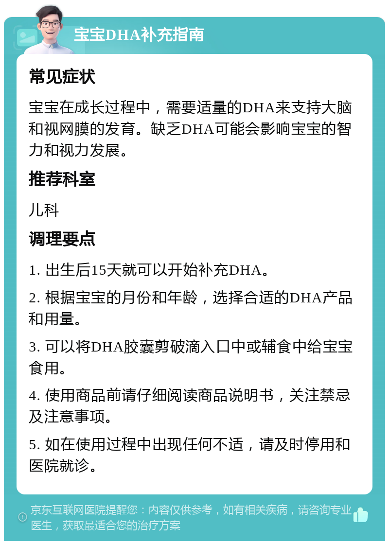 宝宝DHA补充指南 常见症状 宝宝在成长过程中，需要适量的DHA来支持大脑和视网膜的发育。缺乏DHA可能会影响宝宝的智力和视力发展。 推荐科室 儿科 调理要点 1. 出生后15天就可以开始补充DHA。 2. 根据宝宝的月份和年龄，选择合适的DHA产品和用量。 3. 可以将DHA胶囊剪破滴入口中或辅食中给宝宝食用。 4. 使用商品前请仔细阅读商品说明书，关注禁忌及注意事项。 5. 如在使用过程中出现任何不适，请及时停用和医院就诊。