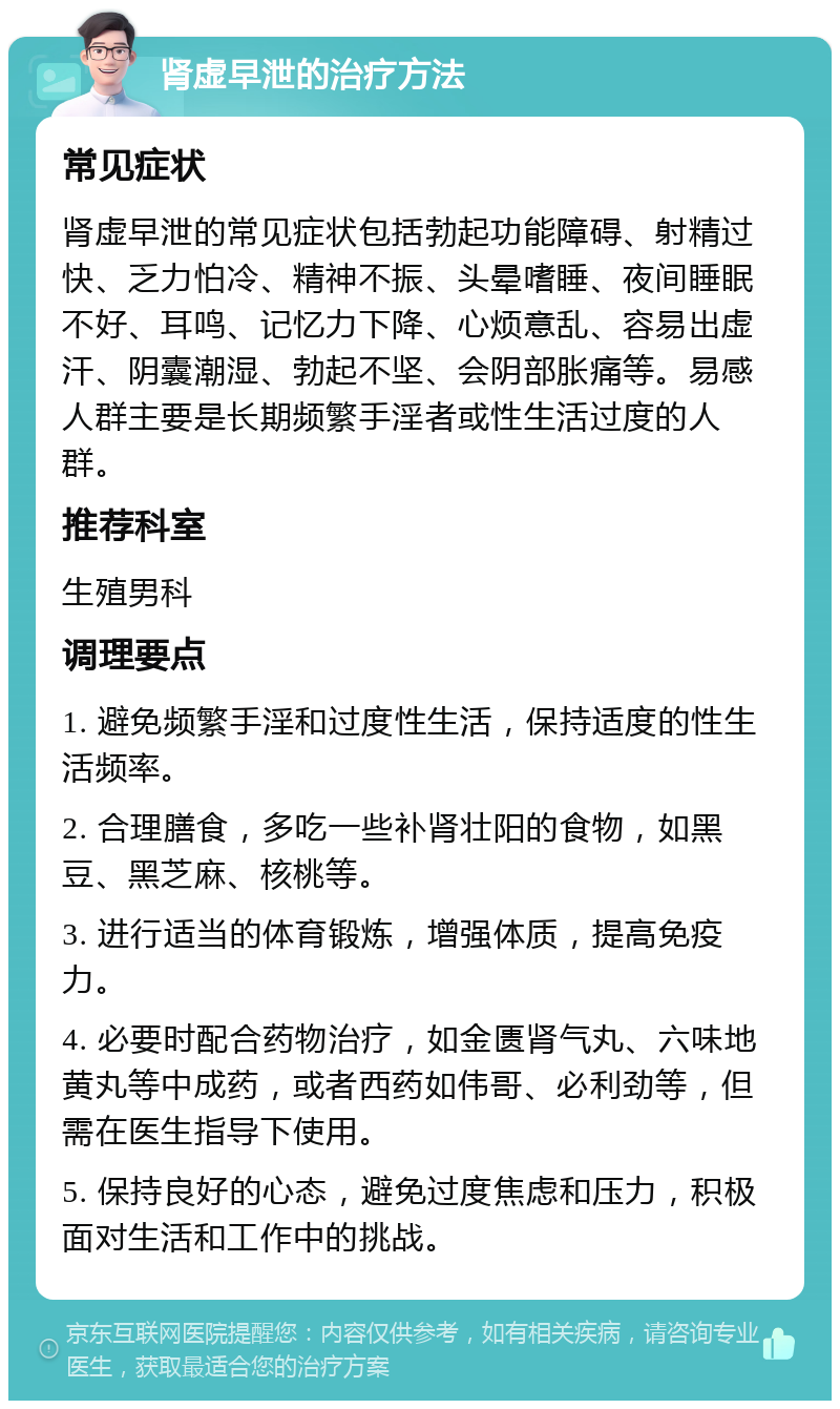 肾虚早泄的治疗方法 常见症状 肾虚早泄的常见症状包括勃起功能障碍、射精过快、乏力怕冷、精神不振、头晕嗜睡、夜间睡眠不好、耳鸣、记忆力下降、心烦意乱、容易出虚汗、阴囊潮湿、勃起不坚、会阴部胀痛等。易感人群主要是长期频繁手淫者或性生活过度的人群。 推荐科室 生殖男科 调理要点 1. 避免频繁手淫和过度性生活，保持适度的性生活频率。 2. 合理膳食，多吃一些补肾壮阳的食物，如黑豆、黑芝麻、核桃等。 3. 进行适当的体育锻炼，增强体质，提高免疫力。 4. 必要时配合药物治疗，如金匮肾气丸、六味地黄丸等中成药，或者西药如伟哥、必利劲等，但需在医生指导下使用。 5. 保持良好的心态，避免过度焦虑和压力，积极面对生活和工作中的挑战。