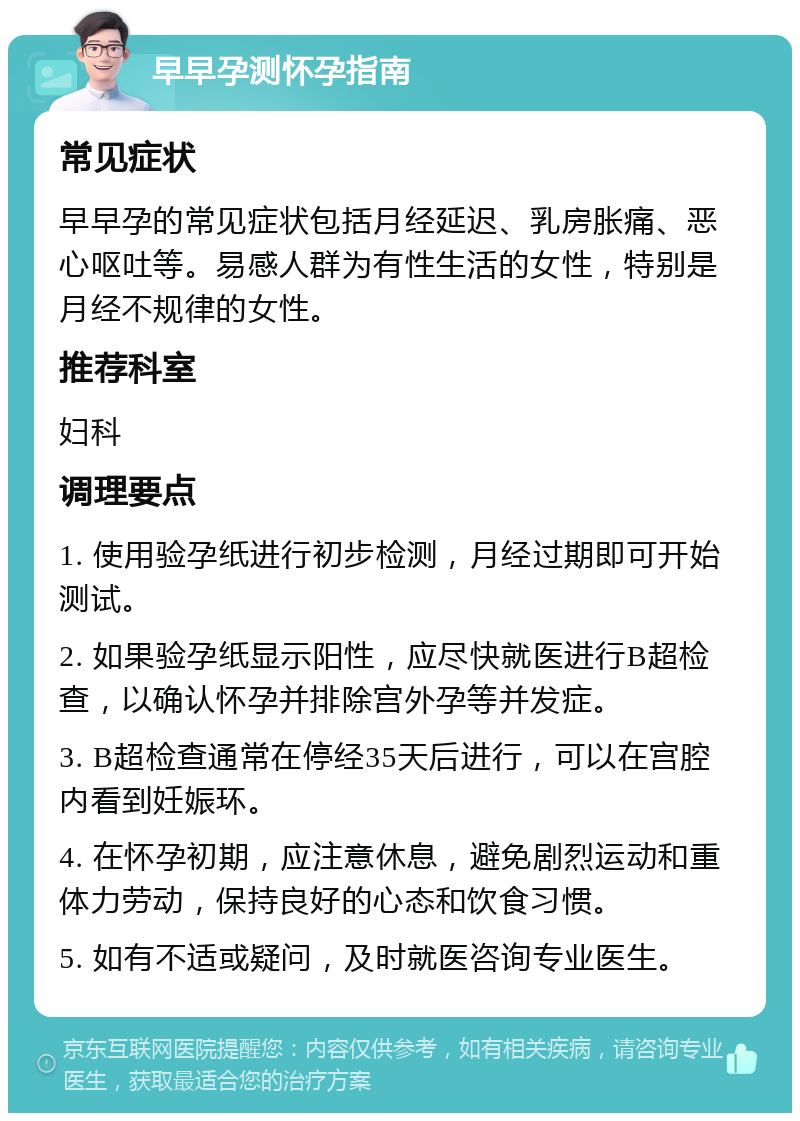 早早孕测怀孕指南 常见症状 早早孕的常见症状包括月经延迟、乳房胀痛、恶心呕吐等。易感人群为有性生活的女性，特别是月经不规律的女性。 推荐科室 妇科 调理要点 1. 使用验孕纸进行初步检测，月经过期即可开始测试。 2. 如果验孕纸显示阳性，应尽快就医进行B超检查，以确认怀孕并排除宫外孕等并发症。 3. B超检查通常在停经35天后进行，可以在宫腔内看到妊娠环。 4. 在怀孕初期，应注意休息，避免剧烈运动和重体力劳动，保持良好的心态和饮食习惯。 5. 如有不适或疑问，及时就医咨询专业医生。