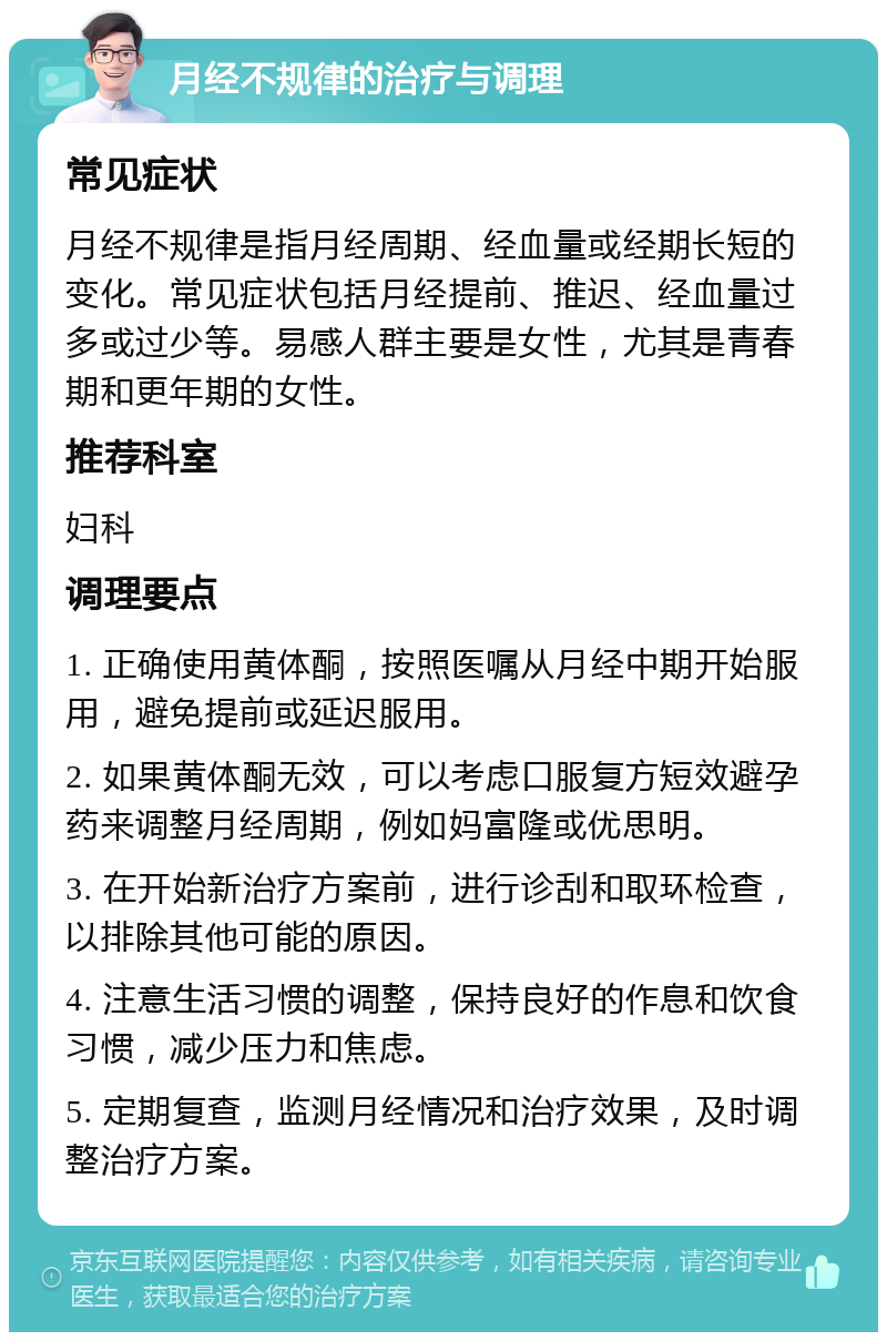 月经不规律的治疗与调理 常见症状 月经不规律是指月经周期、经血量或经期长短的变化。常见症状包括月经提前、推迟、经血量过多或过少等。易感人群主要是女性，尤其是青春期和更年期的女性。 推荐科室 妇科 调理要点 1. 正确使用黄体酮，按照医嘱从月经中期开始服用，避免提前或延迟服用。 2. 如果黄体酮无效，可以考虑口服复方短效避孕药来调整月经周期，例如妈富隆或优思明。 3. 在开始新治疗方案前，进行诊刮和取环检查，以排除其他可能的原因。 4. 注意生活习惯的调整，保持良好的作息和饮食习惯，减少压力和焦虑。 5. 定期复查，监测月经情况和治疗效果，及时调整治疗方案。